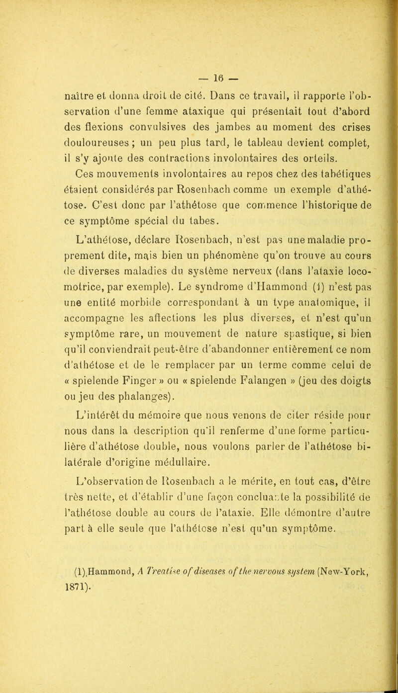 servation d’une femme ataxique qui présentait tout d’abord des flexions convulsives des jambes au moment des crises douloureuses ; un peu plus tard, le tableau devient complet, il s’y ajoute des contractions involontaires des orteils. Ces mouvements involontaires au repos chez des tabétiques étaient considérés par Rosenbach comme un exemple d’athé- tose. C’est donc par l’athétose que commence l’historique de ce symptôme spécial du tabes. L’athélose, déclare Rosenbach, n’est pas une maladie pro- prement dite, mais bien un phénomène qu’on trouve au cours de diverses maladies du système nerveux (dans l’ataxie loco- motrice, par exemple). Le syndrome d’Hammond (1) n’est pas une entité morbide correspondant à un type anatomique, il accompagne les aftections les plus diverses, et n’est qu’un symptôme rare, un mouvement de nature spastique, si bien qu’il conviendrait peut-être d’abandonner entièrement ce nom d’athétose et de le remplacer par un terme comme celui de « spielende Finger » ou « spielende Falangen » (jeu des doigts ou jeu des phalanges). L’intérêt du mémoire que nous venons de citer réside pour nous dans la description qu'il renferme d’une forme particu- lière d’athétose double, nous voulons parler de l’athétose bi- latérale d’origine médullaire. L’observation de Rosenbach a le mérite, en tout cas, d’être très nette, et d’établir d’une façon concluante la possibilité de l’athétose double au cours de l’ataxie. Elle démontre d’autre part à elle seule que l’athétose n’est qu’un symptôme. » (1),Hammond, A Treatüe of diseases of the neroous System (New-York, 1871).