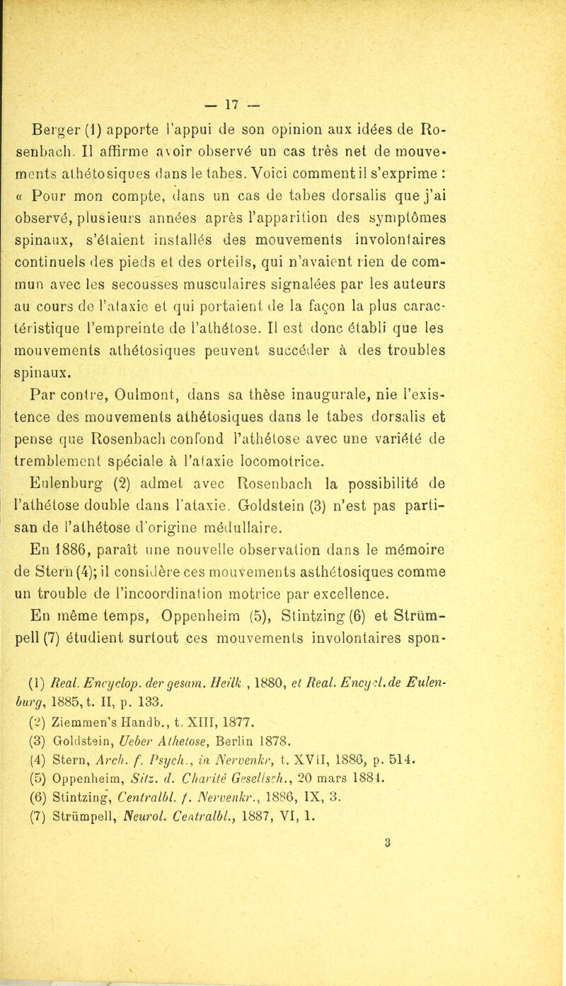 Berger (1) apporte l’appui de son opinion aux idées de Ro- senbach. Il affirme avoir observé un cas très net de mouve- ments athétosiques dans le tabes. Voici comment il s’exprime : « Pour mon compte, dans un cas de tabes dorsalis que j’ai observé, plusieurs années après l’apparition des symptômes spinaux, s’étalent installés des mouvements involontaires continuels des pieds et des orteils, qui n’avaient rien de com» mun avec les secousses musculaires signalées par les auteurs au cours de l’ataxie et qui portaient de la façon la plus carac- téristique l’empreinte de l’athétose. Il est donc établi que les mouvements athétosiques peuvent succéder à des troubles spinaux. Par contre, Oulmont, dans sa thèse inaugurale, nie l’exis- tence des mouvements athétosiques dans le tabes dorsalis et pense que Rosenbach confond l’athétose avec une variété de tremblement spéciale à l’ataxie locomotrice. Eulenburg (2) admet avec Rosenbach la possibilité de l’athétose double dans l’ataxie. Goldstein (3) n’est pas parti- san de l’athétose d’origine médullaire. En 1886, paraît une nouvelle observation dans le mémoire de Stern (4); il considère ces mouvements asthétosiques comme un trouble de l’incoordination motrice par excellence. En même temps, Oppenheim (5), Stintzing (6) et Strürn- pell (7) étudient surtout ces mouvements involontaires spon- (1) Real. Eneyclop. der gesam. Heilk , 1880, et Real. Encyd.de Eulen- burg, 1885, t. II, p. 133. (2) Ziemmen’s Handb., t. XIII, 1877. (3) Goldstein, Ueber Alhetose, Berlin i878. (4) Stern, Arch. f. Psych., in Nervenkr, t. XVG, 1886, p. 514. (5) Oppenheim, Sitz. d. Charité Gesellsch., 20 mars 1881. (6) Stintzing, Centralbl. f. Nervenkr., 1886, IX, 3. (7) Strümpell, Neurol. Centralbl1887, VI, 1. 3
