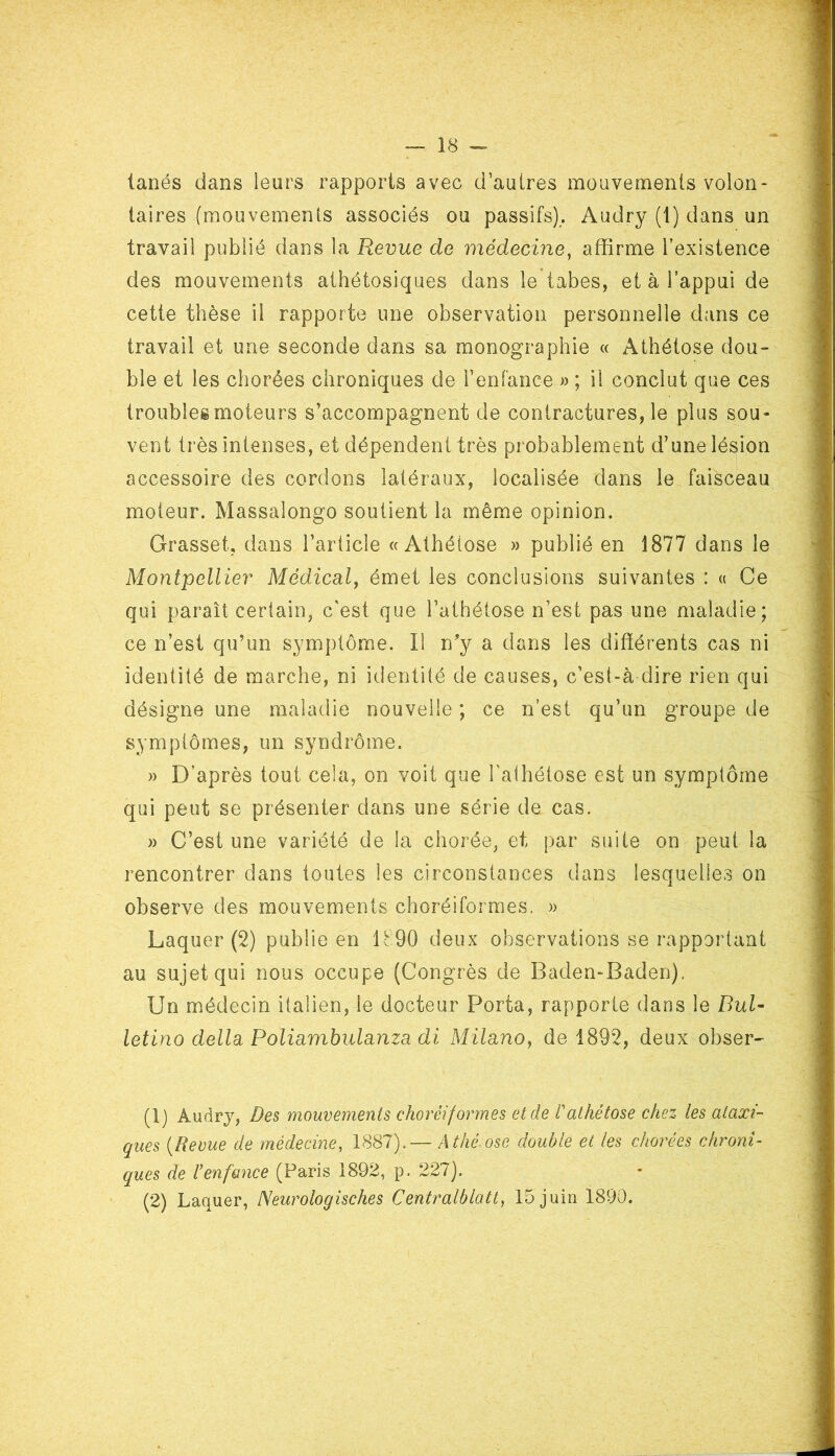 tanés dans leurs rapports avec d’autres mouvements volon- taires (mouvements associés ou passifs). Audry (1) dans un travail publié dans la Revue de médecine, affirme l’existence des mouvements athétosiques dans le tabes, et à l’appui de cette thèse il rapporte une observation personnelle dans ce travail et une seconde dans sa monographie « Athétose dou- ble et les chorées chroniques de l’enfance » ; il conclut que ces troubles moteurs s’accompagnent de contractures, le plus sou- vent très intenses, et dépendent très probablement d’une lésion accessoire des cordons latéraux, localisée dans le faisceau moteur. Massalongo soutient la même opinion. Grasset, dans l’article «Athétose » publié en 1877 dans le Montpellier Médical, émet les conclusions suivantes : « Ce qui paraît certain, c'est que l’athétose n’est pas une maladie; ce n’est qu’un symptôme. Il n’y a dans les différents cas ni identité de marche, ni identité de causes, c’est-à-dire rien qui désigne une maladie nouvelle ; ce n’est qu’un groupe de symptômes, un syndrome. » D’après tout cela, on voit que l’athétose est un symptôme qui peut se présenter dans une série de cas. » C’est une variété de la chorée, et par suite on peut la rencontrer dans toutes les circonstances dans lesquelles on observe des mouvements choréiformes. » Laquer (2) publie en 1 b90 deux observations se rapportant au sujet qui nous occupe (Congrès de Baden-Baden). Un médecin italien, le docteur Porta, rapporte dans le Bul- letino délia Poliambulanza di Milano, de 1892, deux obser- (1) Audry, Des mouvements choréiformes et de T athétose chez les ataxi- ques (Revue de médecine, 1887).— Athé.ose double et les chorées chroni- ques de l’enfance (Paris 1892, p. 227). (2) Laquer, Neurologisches Centralblatt, 15 juin 1890.