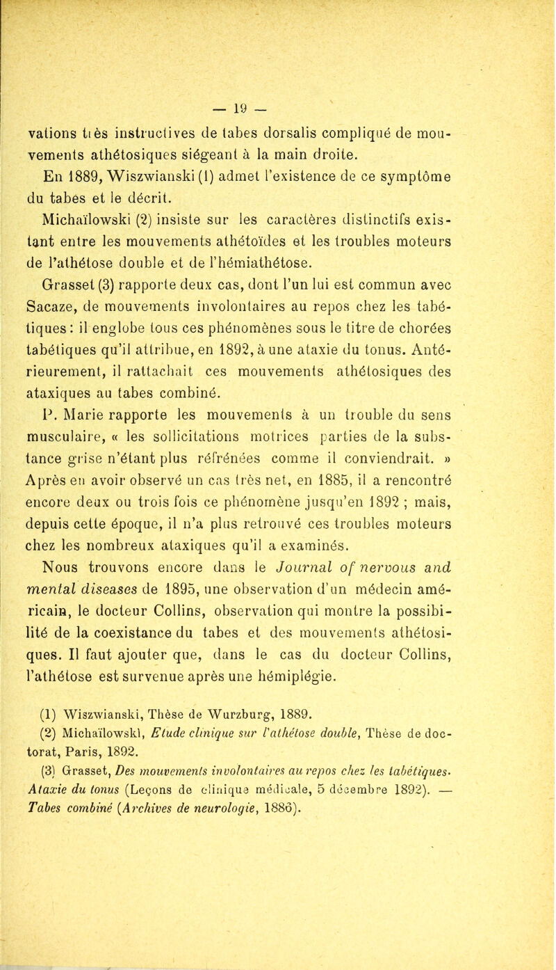 valions ttès instructives de tabes dorsalis compliqué de mou- vements athétosiques siégeant à la main droite. En 1889, Wiszwianski (1) admet l’existence de ce symptôme du tabès et le décrit. Michaïlowski (2) insiste sur les caractères distinctifs exis- tant entre les mouvements athétoïdes et les troubles moteurs de l’athétose double et de l’hémiathétose. Grasset (3) rapporte deux cas, dont l’un lui est commun avec Sacaze, de mouvements involontaires au repos chez les tabé- tiques : il englobe tous ces phénomènes sous le titre de chorées tabétiques qu’il attribue, en 1892, à une ataxie du tonus. Anté- rieurement, il rattachait ces mouvements athétosiques des ataxiques au tabes combiné. P. Marie rapporte les mouvements à un trouble du sens musculaire, « les sollicitations motrices parties de la subs- tance grise n’étant plus réfrénées comme il conviendrait. » Après en avoir observé un cas très net, en 1885, il a rencontré encore deux ou trois fois ce phénomène jusqu’en 1892 ; mais, depuis cette époque, il n’a plus retrouvé ces troubles moteurs chez les nombreux ataxiques qu’il a examinés. Nous trouvons encore dans le Journal of nervous and mental diseases de 1895, une observation d’un médecin amé- ricain, le docteur Collins, observation qui montre la possibi- lité de la coexistance du tabes et des mouvements athétosi- ques. Il faut ajouter que, dans le cas du docteur Collins, l’athétose est survenue après une hémiplégie. (1) Wiszwianski, Thèse de Wurzburg, 1889. (2) Michaïlowski, Etude clinique sur l'athétose double, Thèse de doc- torat, Paris, 1892. (3) Grasset, Des mouvements involontaires au repos chez les tabétiques• Ataxie du tonus (Leçons de clinique médicale, 5 décembre 1892). — Tabes combiné (Archives de neurologie, 1886).