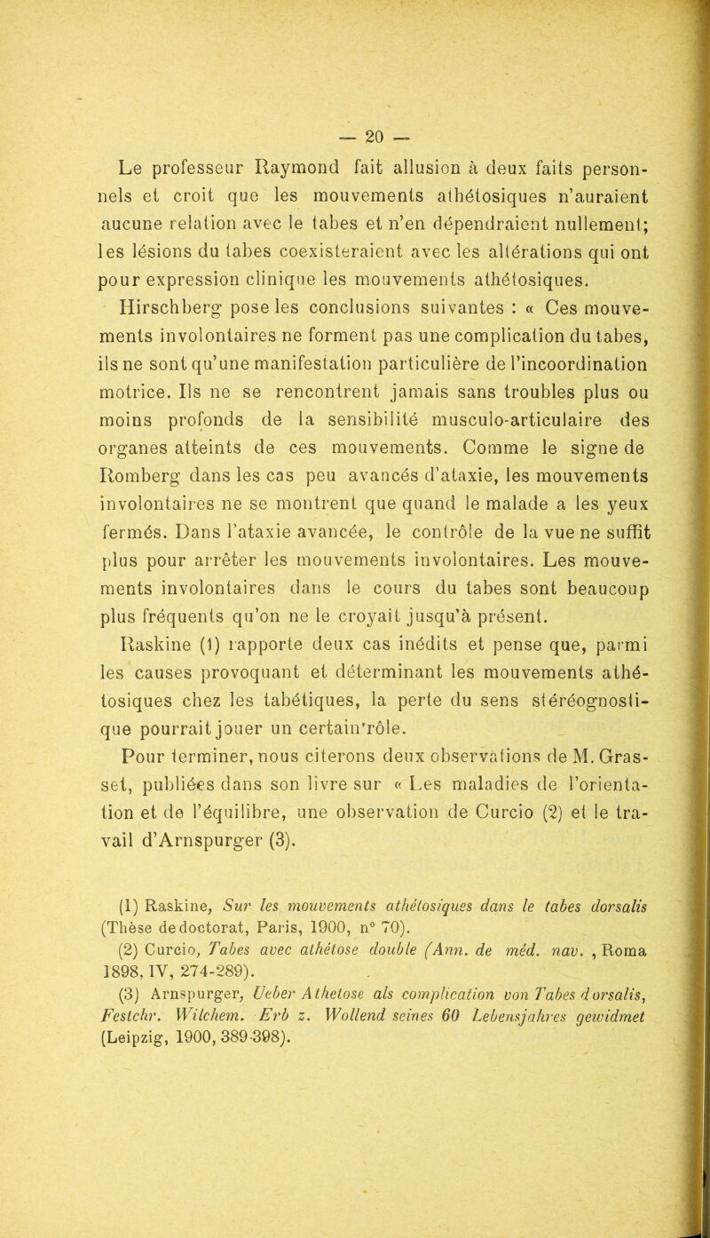 Le professeur Raymond fait allusion à deux faits person- nels et croit que les mouvements athétosiques n’auraient aucune relation avec le tabes et n’en dépendraient nullement; les lésions du tabes coexisteraient avec les altérations qui ont pour expression clinique les mouvements athétosiques. Hirsch berg pose les conclusions suivantes : « Ces mouve- ments involontaires ne forment pas une complication du tabes, ils ne sont qu’une manifestation particulière de l’incoordination motrice. Ils ne se rencontrent jamais sans troubles plus ou moins profonds de la sensibilité musculo-articulaire des organes atteints de ces mouvements. Comme le signe de Rom b erg dans les cas peu avancés d’ataxie, les mouvements involontaires ne se montrent que quand le malade a les yeux fermés. Dans l’ataxie avancée, le contrôle de la vue ne suffit plus pour arrêter les mouvements involontaires. Les mouve- ments involontaires dans le cours du tabes sont beaucoup plus fréquents qu’on ne le croyait jusqu’à présent. Raskine (1) rapporte deux cas inédits et pense que, parmi les causes provoquant et déterminant les mouvements athé- tosiques chez les tabétiques, la perte du sens stéréognosti- que pourrait jouer un certainTôle. Pour terminer, nous citerons deux observations de M. Gras- set, publiées dans son livre sur « Les maladies de l’orienta- tion et de l’équilibre, une observation de Curcio (2) et le tra- vail d’Arnspurger (3). (1) Raskine, Sur les mouvements athétosiques dans le tabes dorsalis (Thèse de doctorat, Paris, 1900, n° 70). (2) Curcio, Tabes avec athêtose double (Ann. de méd. nav. , Roma 1898, IV, 274-289). (3) Arnspurger, Ueber Athetose als complication von Tabes dorsalis, Festchr. Wilchem. Erb z. Wollend seines 60 Lebensjakres gewidmet (Leipzig, 1900, 389-398).