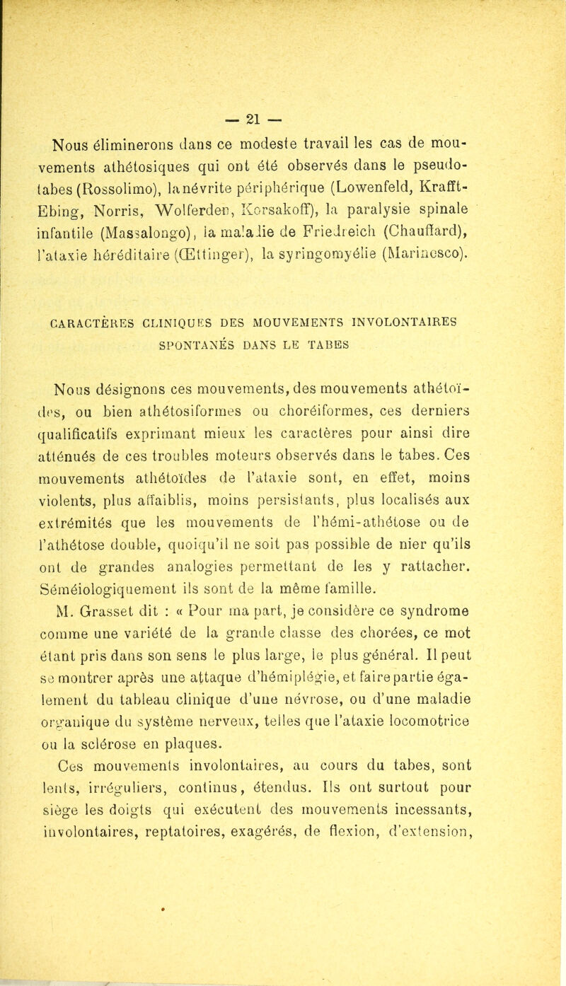 Nous éliminerons dans ce modeste travail les cas de mou- vements aihétosiques qui ont été observés dans le pseudo- tabes (Rossolimo), lanévrite périphérique (Lowenfeld, Krafft- Ebing, Norris, Wolferden, Korsakoff), la paralysie spinale infantile (Massalongo), la malalie de Friedreich (Chauffard), l’ataxie héréditaire (Œttinger), la syringomyélie (Marincsco). CARACTÈRES CLINIQUES DES MOUVEMENTS INVOLONTAIRES SPONTANÉS DANS LE TABES Nous désignons ces mouvements, des mouvements athéioï- des, ou bien athétosiformes ou choréiformes, ces derniers qualificatifs exprimant mieux les caractères pour ainsi dire atténués de ces troubles moteurs observés dans le tabes. Ces mouvements athétoïdes de l’ataxie sont, en effet, moins violents, plus affaiblis, moins persistants, plus localisés aux extrémités que les mouvements de l’hémi-athétose ou de l’athétose double, quoiqu’il ne soit pas possible de nier qu’ils ont de grandes analogies permettant de les y rattacher. Séméiologiquement ils sont de la même famille. M. Grasset dit : « Pour ma part, je considère ce syndrome comme une variété de la grande classe des chorées, ce mot étant pris dans son sens le plus large, le plus général. Il peut se montrer après une attaque d’hémiplégie, et faire partie éga- lement du tableau clinique d’une névrose, ou d’une maladie organique du système nerveux, telles que l’ataxie locomotrice ou la sclérose en plaques. Ces mouvements involontaires, au cours du tabes, sont lents, irréguliers, continus, étendus. Ils ont surtout pour siège les doigts qui exécutent des mouvements incessants, involontaires, reptatoires, exagérés, de flexion, d’extension,