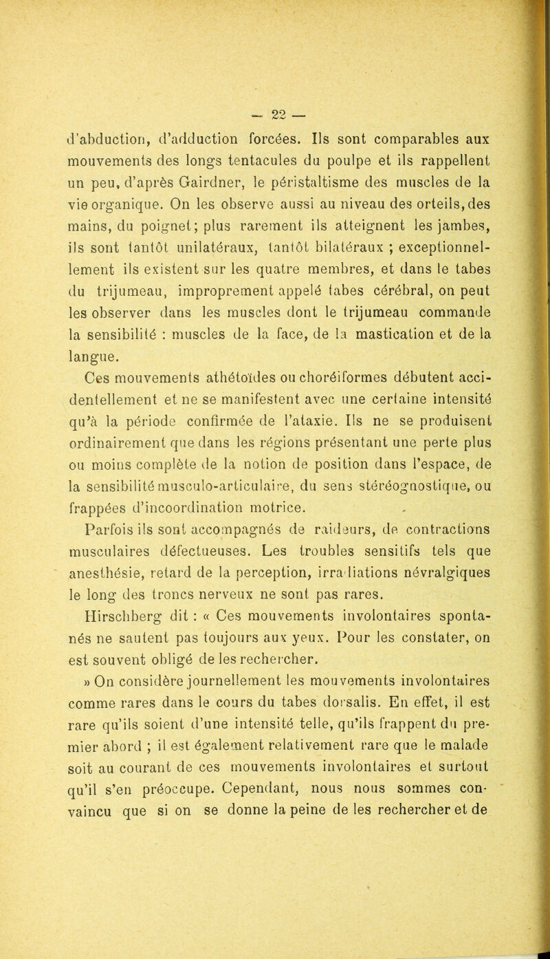 d’abduction, d’adduction forcées. Ils sont comparables aux mouvements des longs tentacules du poulpe et ils rappellent un peu, d’après Gairdner, le péristaltisme des muscles de la vie organique. On les observe aussi au niveau des orteils, des mains, du poignet; plus rarement ils atteignent les jambes, ils sont tantôt unilatéraux, tantôt bilatéraux ; exceptionnel- lement ils existent sur les quatre membres, et dans le tabes du trijumeau, improprement appelé tabes cérébral, on peut les observer dans les muscles dont le trijumeau commande la sensibilité : muscles de la face, de la mastication et de la langue. Ces mouvements athéto'ïdes ou choréiformes débutent acci- dentellement et ne se manifestent avec une certaine intensité qu’à la période confirmée de l’ataxie. Ils ne se produisent ordinairement que dans les régions présentant une perte plus ou moins complète de la notion de position dans l’espace, de la sensibilité musculo-articulaire, du sens stéréognostique, ou frappées d’incoordination motrice. Parfois ils sont accompagnés de raideurs, de contractions musculaires défectueuses. Les troubles sensitifs tels que anesthésie, retard de la perception, irradiations névralgiques le long des troncs nerveux ne sont pas rares. Hirschberg dit : « Ces mouvements involontaires sponta- nés ne sautent pas toujours aux yeux. Pour les constater, on est souvent obligé de les rechercher. » On considère journellement les mouvements involontaires comme rares dans le cours du tabes dorsalis. En effet, il est rare qu’ils soient d’une intensité telle, qu’ils frappent du pre- mier abord ; il est également relativement rare que le malade soit au courant de ces mouvements involontaires et surtout qu’il s’en préoccupe. Cependant, nous nous sommes con- vaincu que si on se donne la peine de les rechercher et de