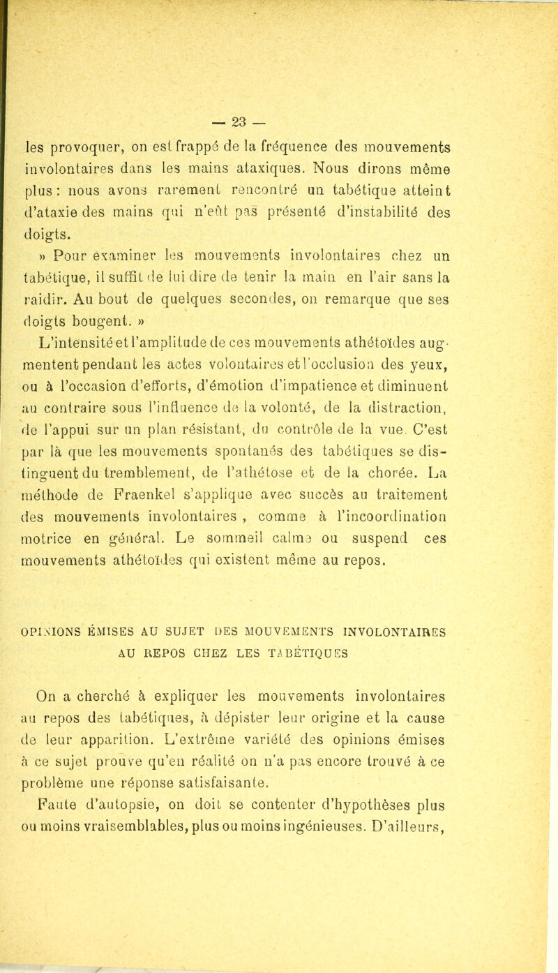 les provoquer, on est frappé de la fréquence des mouvements involontaires dans les mains ataxiques. Nous dirons même plus: nous avons rarement rencontré un tabétique atteint d’ataxie des mains qui n’eût pas présenté d’instabilité des doigts. » Pour examiner les mouvements involontaires chez un tabétique, il suffit de lui dire de tenir la main en l’air sans la raidir. Au bout de quelques secondes, on remarque que ses doigts bougent. » L’intensité et l’amplitude de ces mouvements athétoïdes aug- mentent pendant les actes volontaires et l’occlusion des yeux, ou à l’occasion d’efforts, d’émotion d’impatience et diminuent au contraire sous l’influence de la volonté, de la distraction, de l’appui sur un plan résistant, du contrôle de la vue. C’est par là que les mouvements spontanés des tabétiques se dis- tinguent du tremblement, de l’athétose et de la chorée. La méthode de Fraenkel s’applique avec succès au traitement des mouvements involontaires , comme à l’incoordination motrice en général. Le sommeil calme ou suspend ces mouvements athétoïdes qui existent même au repos. OPINIONS ÉMISES AU SUJET ÜES MOUVEMENTS INVOLONTAIRES AU REPOS CHEZ LES TABÉTIQUES On a cherché à expliquer les mouvements involontaires au repos des tabétiques, à dépister leur origine et la cause de leur apparition. L’extrême variété des opinions émises à ce sujet prouve qu’en réalité on n’a pas encore trouvé à ce problème une réponse satisfaisante. Faute d’autopsie, on doit se contenter d’hypothèses plus ou moins vraisemblables, plus ou moins ingénieuses. D’ailleurs,