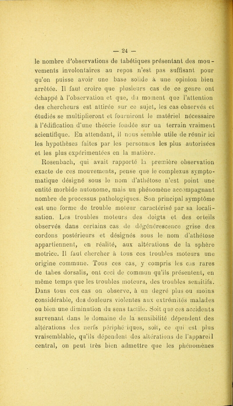 le nombre d'observations de tabétiques présentant des mou- vements involontaires au repos n’est pas suffisant pour qu’on puisse avoir une base solide à une opinion bien arrêtée. Il faut croire que plusieurs cas de ce genre ont échappé à l’observation et que, du moment que l’attention des chercheurs est attirée sur ce sujet, les cas observés et étudiés se multiplieront et fourniront le matériel nécessaire à l’édification d’une théorie fondée sur un terrain vraiment scientifique. En attendant, il nous semble utile de réunir ici les hypothèses faites par les personnes les plus autorisées et les plus expérimentées en la matière. Rosenbach, qui avait rapporté la première observation exacte de ces mouvements, pense que le complexus sympto- matique désigné sous le nom d’athétose n’est point une entité morbide autonome, mais un phénomène accompagnant nombre de processus pathologiques. Son principal symptôme est une forme de trouble moteur caractérisé par sa locali- sation. Les troubles moteurs des doigts et des orteils observés dans certains cas de dégénérescence grise des cordons postérieurs et désignés sous le nom d’athétose appartiennent, en réalité, aux altérations de la sphère motrice. Il faut chercher à tous ces troubles moteurs une origine commune. Tous ces cas, y compris les cas rares de tabes dorsalis, ont ceci de commun qu’ils présentent, en même temps que les troubles moteurs, des troubles sensitifs. Dans tous ces cas on observe, à un degré plus ou moins considérable, des douleurs violentes aux extrémités malades ou bien une diminution du sens tactile. Soit que ces accidents survenant dans le domaine de la sensibilité dépendent des altérations des nerfs périphériques, soit, ce qui est plus vraisemblable, qu’ils dépendent des altérations de l’appareil central, on peut très bien admettre que les phénomènes