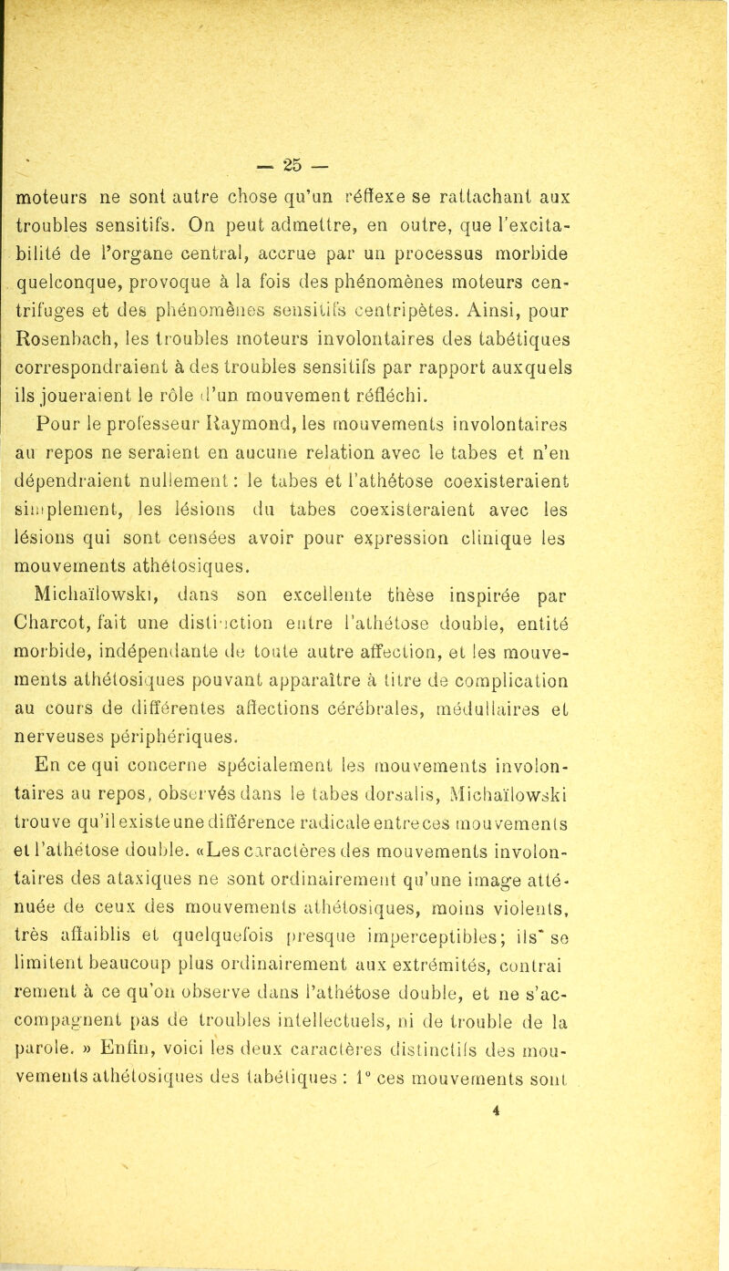 moteurs ne sont autre chose qu’un réflexe se rattachant aux troubles sensitifs. On peut admettre, en outre, que l’excita- bilité de l’organe central, accrue par un processus morbide quelconque, provoque à la fois des phénomènes moteurs cen- trifuges et des phénomènes sensitifs centripètes. Ainsi, pour Rosenbach, les troubles moteurs involontaires des tabétiques correspondraient à des troubles sensitifs par rapport auxquels ils joueraient le rôle d’un mouvement réfléchi. Pour le professeur Raymond, les mouvements involontaires au repos ne seraient en aucune relation avec le tabes et n’en dépendraient nullement : le tabes et l’athétose coexisteraient simplement, les lésions du tabes coexisteraient avec les lésions qui sont censées avoir pour expression clinique les mouvements athétosiques. Michaïlowski, dans son excellente thèse inspirée par Charcot, fait une distinction entre i’athétose double, entité morbide, indépendante de toute autre affection, et les mouve- ments athétosiques pouvant apparaître à titre de complication au cours de différentes affections cérébrales, médullaires et nerveuses périphériques. En ce qui concerne spécialement les mouvements involon- taires au repos, observés dans le tabes dorsalis, Michaïlowski trouve qu’il existe une différence radicale entreces mouvements et l’athétose double. «Les caractères des mouvements involon- taires des ataxiques ne sont ordinairement qu’une image atté- nuée de ceux des mouvements athétosiques, moins violents, très affaiblis et quelquefois presque imperceptibles; ils* se limitent beaucoup plus ordinairement aux extrémités, contrai rement à ce qu’on observe dans i’athétose double, et ne s’ac- compagnent pas de troubles intellectuels, ni de trouble de la parole. » Enfin, voici les deux caractères distinctifs des mou- vements athétosiques des tabétiques : i° ces mouvements sont 4