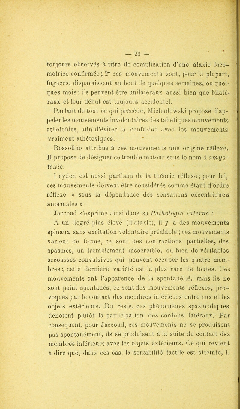 toujours observés à titre de complication d’une ataxie loco- motrice confirmée; 2° ces mouvements sont, pour la plupart, fugaces, disparaissent au bout de quelques semaines, ou quel- ques mois ; ils peuvent être unilatéraux aussi bien que bilaté- raux et leur début est toujours accidentel. Partant de tout ce qui précède, Michaïtowski propose d’ap- peler les mouvements involontaires des tabétiques mouvements athétoïdes, afin d’éviter la confusion avec les mouvements vraiment athétosiques. Rossolino attribue à ces mouvements une origine réflexe. Il propose de désigner ce trouble moteur sous îe nom d’amyo- taxie. Leyden est aussi partisan de la théorie réflexe; pour lui, ces mouvements doivent être considérés comme étant d’ordre réflexe « sous la dépendance des sensations excentriques anormales ». Jaccoud s’exprime ainsi dans sa Pathologie interne : A un degré plus élevé (d’ataxie), il y a des mouvements spinaux sans excitation volontaire préalable ; ces mouvements varient de forme, ce sont des contractions partielles, des spasmes, un tremblement incoercible, ou bien de véritables secousses convulsives qui peuvent occuper les quatre mem- bres ; cette dernière variété est la plus rare de toutes. Ces mouvements ont l’apparence de la spontanéité, mais ils ne sont point spontanés, ce sont des mouvements réflexes, pro- voqués par le contact des membres inférieurs entre eux et les objets extérieurs. Du reste, ces phénomènes spasmodiques dénotent plutôt la participation des cordons latéraux. Par conséquent, pour Jaccoud, ces mouvements ne se produisent pas spontanément, ils se produisent à la suite du contact des membres inférieurs avec les objets extérieurs. Ce qui revient à dire que, dans ces cas, la sensibilité tactile est atteinte, il