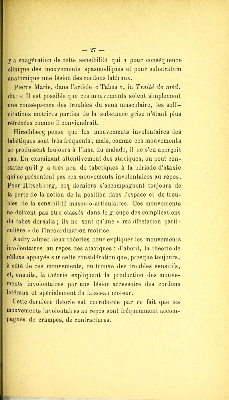 y a exagération de cette sensibilité qui a pour conséquence clinique des mouvements spasmodiques et pour substratum anatomique une lésion des cordons latéraux. Pierre Marie, dans l'article « Tabes », in Traité de méd. dit: « Il est possible que ces mouvements soient simplement une conséquence des troubles du sens musculaire, les solli- citations motrices parties de la substance grise n’étant plus réfrénées comme il conviendrait. Hirschberg pense que les mouvements involontaires des tabétiques sont très fréquents; mais, comme ces mouvements se produisent toujours à l’insu du malade, il ne s’en aperçoit pas. En examinant attentivement des ataxiques, on peut con- stater qu’il y a très peu de tabétiques à la période d’ataxie qui ne présentent pas ces mouvements involontaires au repos. Pour Hirschberg, cesB derniers s’accompagnent toujours de la perte de la notion de la position dans l’espace et de trou- bles de la sensibilité musculo-articulaires. Ces mouvements ne doivent pas être classés dans le groupe des complications du tabes dorsalis ; ils ne sont qu’une « manifestation parti- culière » de l’incoordination motrice. Audry admet deux théories pour expliquer les mouvements involontaires au repos des ataxiques : d’abord, la théorie de réflexe appuyée sur cette considération que, presque toujours, à côté de ces mouvements, on trouve des troubles sensitifs, et, ensuite, la théorie expliquant la production des mouve- ments involontaires par une lésion accessoire des cordons latéraux et spécialement du faisceau moteur. Cette dernière théorie est corroborée par ce fait que les mouvements involontaires au repos sont fréquemment accom- pagnés de crampes, de contractures.