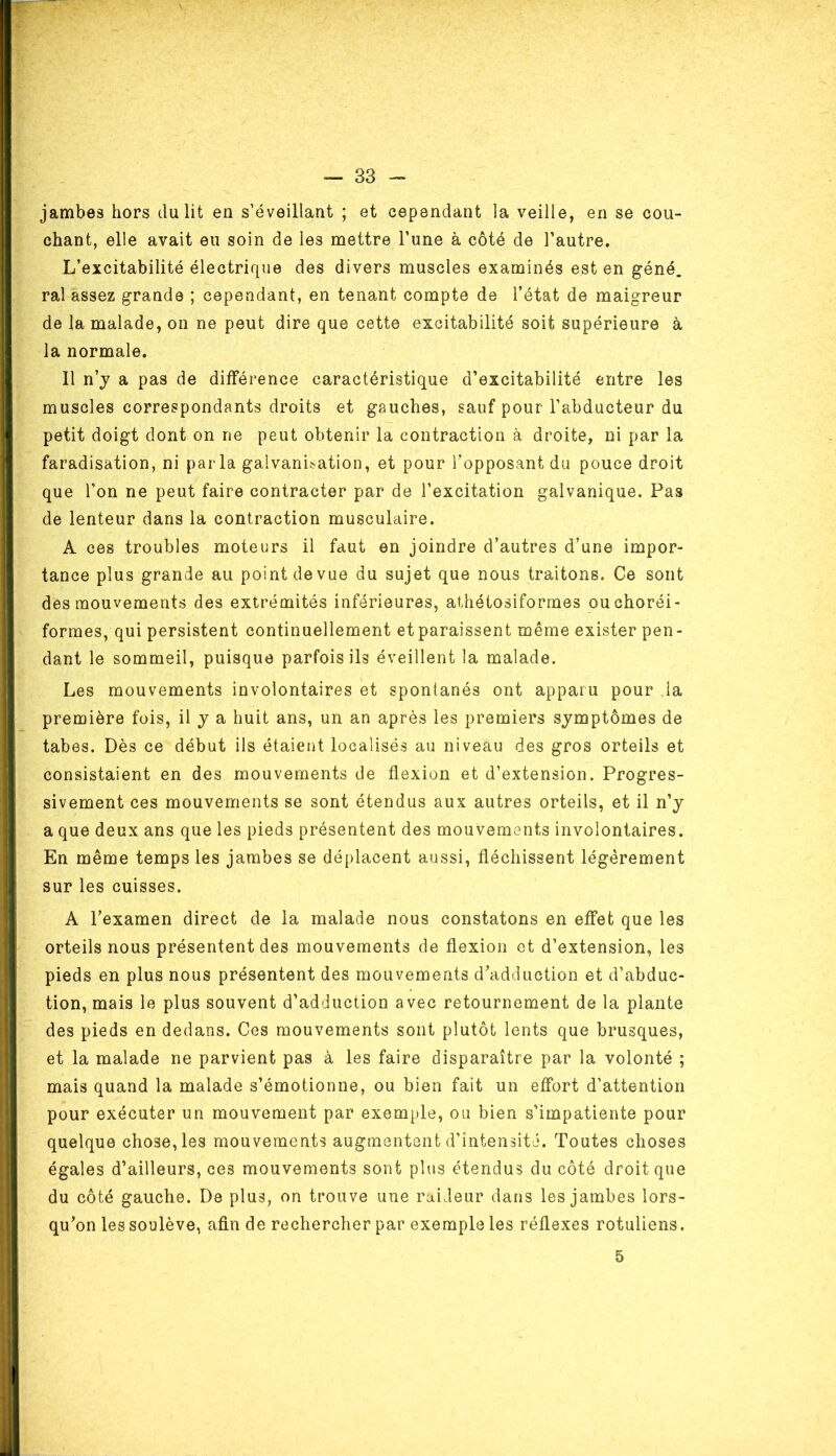 jambes hors du lit en s’éveillant ; et cependant la veille, en se cou- chant, elle avait eu soin de les mettre l’une à côté de l’autre. L’excitabilité électrique des divers muscles examinés est en géné. ral assez grande ; cependant, en tenant compte de l’état de maigreur de la malade, on ne peut dire que cette excitabilité soit supérieure à la normale. Il n’y a pas de différence caractéristique d’excitabilité entre les muscles correspondants droits et gauches, sauf pour l’abducteur du petit doigt dont on ne peut obtenir la contraction à droite, ni par la faradisation, ni parla galvanisation, et pour l’opposant du pouce droit que l'on ne peut faire contracter par de l’excitation galvanique. Pas de lenteur dans la contraction musculaire. A ces troubles moteurs il faut en joindre d’autres d’une impor- tance plus grande au point de vue du sujet que nous traitons. Ce sont des mouvements des extrémités inférieures, athétosiformes ouchoréi- formes, qui persistent continuellement et paraissent même exister pen- dant le sommeil, puisque parfois ils éveillent la malade. Les mouvements involontaires et spontanés ont apparu pour la première fois, il y a huit ans, un an après les premiers symptômes de tabes. Dès ce début ils étaient localisés au niveau des gros orteils et consistaient en des mouvements de flexion et d’extension. Progres- sivement ces mouvements se sont étendus aux autres orteils, et il n’y a que deux ans que les pieds présentent des mouvements involontaires. En même temps les jambes se déplacent aussi, fléchissent légèrement sur les cuisses. A l’examen direct de la malade nous constatons en effet que les orteils nous présentent des mouvements de flexion et d’extension, les pieds en plus nous présentent des mouvements d’adduction et d’abduc- tion, mais le plus souvent d’adduction avec retournement de la plante des pieds en dedans. Ces mouvements sont plutôt lents que brusques, et la malade ne parvient pas à les faire disparaître par la volonté ; mais quand la malade s’émotionne, ou bien fait un effort d’attention pour exécuter un mouvement par exemple, ou bien s’impatiente pour quelque chose, les mouvements augmentent d’intensité. Toutes choses égales d’ailleurs, ces mouvements sont plus étendus du côté droit que du côté gauche. De plus, on trouve une raideur dans les jambes lors- qu’on les soulève, afin de rechercher par exemple les réflexes rotuliens. 5