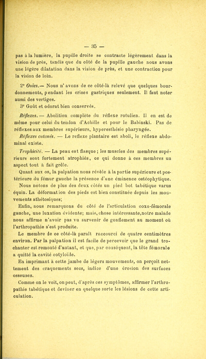pas à la lumière, la pupille droite se contracte légèrement dans la vision de près, tandis que du côté de la pupille gauche nous avons une légère dilatatio-n dans la vision de près, et une contraction pour la vision de loin. 2° Ouïes.— Nous n1 avons de ce côté-là relevé que quelques bour- donnements, pendant les crises gastriques seulement. Il faut noter aussi des vertiges. 3° Goût et odorat bien conservés. Réflexes. — Abolition complète du réflexe rotulien. Il en est de même pour celui du tendon d’Achille et pour le Babinski. Pas de réflexes aux membres supérieurs, hyperesthésie pharyngée. Réflexes cutanés. — Le reflexe plantaire est aboli, le réflexe abdo- minal existe. Trophicité. — La peau est flasque ; les muscles des membres supé- rieurs sont fortement atrophiés, ce qui donne à ces membres un aspect tout à fait grêle. Quant aux os, la palpation nous révèle à la partie supérieure et pos- térieure du fémur gauche la présence d’une éminence ostéophytique. Nous notons de plus des deux côtés un pied bot tabétique varus équin. La déformation des pieds est bien constituée depuis les mou- vements athétosiques; Enfin, nous remarquons du côté de l’articulation coxo-fémorale gauche, une luxation évidente; mais, chose intéressante,notre malade nous affirme n’avoir pas vu survenir de gonflement au moment où l’arthropathie s’est produite. Le membre de ce côté-là paraît raccourci de quatre centimètres environ. Par la palpation il est facile de percevoir que le grand tro- chanter est remonté d’autant, et que, par conséquent, la tête fémorale a quitté la cavité cotyloïde. En imprimant à cette jambe de légers mouvements, on perçoit net- tement des craquements secs, indice d’une érosion des surfaces osseuses. Comme on le voit, on peut, d’après ces symptômes, affirmer l’arthro- pathie tabétique et deviner en quelque sorte les lésions de cette arti- culation.