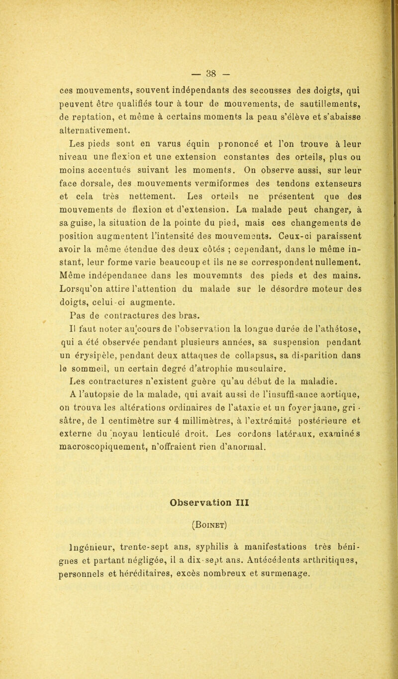 ces mouvements, souvent indépendants des secousses des doigts, qui peuvent être qualifiés tour à tour de mouvements, de sautillements, de reptation, et même à certains moments la peau s’élève et s’abaisse alternativement. Les pieds sont en varus équin prononcé et l’on trouve à leur niveau une flexion et une extension constantes des orteils, plus ou moins accentués suivant les moments. On observe aussi, sur leur face dorsale, des mouvements vermiformes des tendons extenseurs et cela très nettement. Les orteils ne présentent que des mouvements de flexion et d’extension. La malade peut changer, à sa guise, la situation de la pointe du pied, mais ces changements de position augmentent l’intensité des mouvements. Ceux-ci paraissent avoir la même étendue des deux côtés ; cependant, dans le même in- stant, leur forme varie beaucoup et ils ne se correspondent nullement. Même indépendance dans les mouvemnts des pieds et des mains. Lorsqu’on attire l’attention du malade sur le désordre moteur des doigts, celui-ci augmente. Pas de contractures des bras. Il faut noter au'cours de l’observation la longue durée de l’athétose, qui a été observée pendant plusieurs années, sa suspension pendant un érysipèle, pendant deux attaques de collapsus, sa disparition dans le sommeil, un certain degré d’atrophie musculaire. Les contractures n’existent guère qu’au début de la maladie. A l’autopsie de la malade, qui avait aussi de l’insuffisance aortique, on trouva les altérations ordinaires de l’ataxie et un foyer jaune, gri • sâtre, de 1 centimètre sur 4 millimètres, à l’extrémité postérieure et externe du noyau lenticulé droit. Les cordons latéraux, examinés macroscopiquement, n’offraient rien d’anormal. Observation III (Boinet) Ingénieur, trente-sept ans, syphilis à manifestations très béni- gnes et partant négligée, il a dix-sept ans. Antécédents arthritiques, personnels et héréditaires, excès nombreux et surmenage.