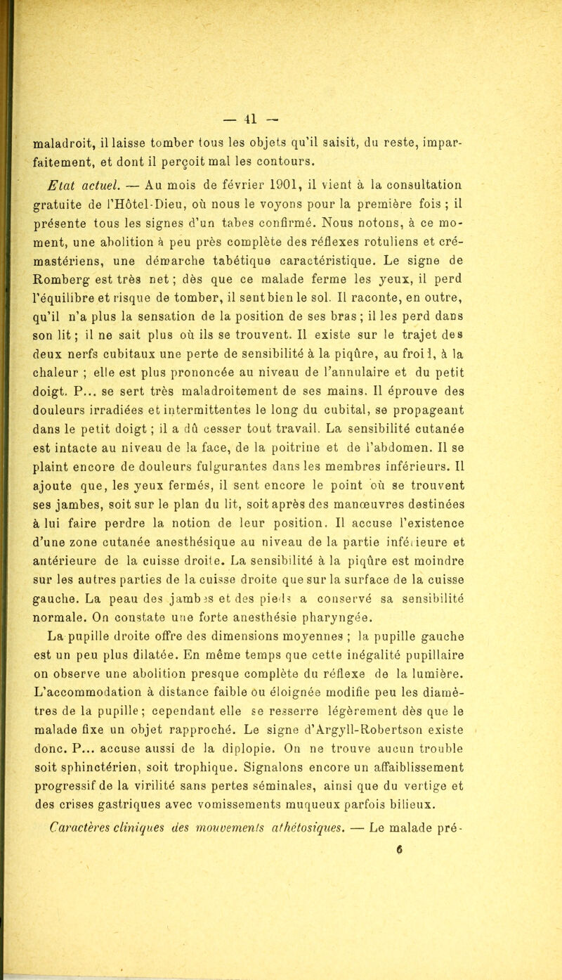 maladroit, il laisse tomber tous les objets qu’il saisit, du reste, impar- faitement, et dont il perçoit mal les contours. Etat actuel. — Au mois de février 1901, il vient à la consultation gratuite de l’Hôtel-Dieu, où nous le voyons pour la première fois ; il présente tous les signes d’un tabes confirmé. Nous notons, à ce mo- ment, une abolition à peu près complète des réflexes rotuliens et cré- mastériens, une démarche tabétique caractéristique. Le signe de Romberg est très net ; dès que ce malade ferme les yeux, il perd l’équilibre et risque de tomber, il sent bien le sol. Il raconte, en outre, qu’il n’a plus la sensation de la position de ses bras ; il les perd dans son lit; il ne sait plus où ils se trouvent. Il existe sur le trajet des deux nerfs cubitaux une perte de sensibilité à la piqûre, au froii, à la chaleur ; elle est plus prononcée au niveau de l’annulaire et du petit doigt. P... se sert très maladroitement de ses mains. Il éprouve des douleurs irradiées et intermittentes le long du cubital, se propageant dans le petit doigt ; il a dû cesser tout travail. La sensibilité cutanée est intacte au niveau de la face, de la poitrine et de l’abdomen. Il se plaint encore de douleurs fulgurantes dans les membres inférieurs. Il ajoute que, les yeux fermés, il sent encore le point où se trouvent ses jambes, soit sur le plan du lit, soit après des manoeuvres destinées à lui faire perdre la notion de leur position. Il accuse l’existence d’une zone cutanée anesthésique au niveau de la partie inféiieure et antérieure de la cuisse droite. La sensibilité à la piqûre est moindre sur les autres parties de la cuisse droite que sur la surface de la cuisse gauche. La peau des jamb3S et des pieds a conservé sa sensibilité normale. On constate une forte anesthésie pharyngée. La pupille droite offre des dimensions moyennes ; la pupille gauche est un peu plus dilatée. En même temps que cette inégalité pupillaire on observe une abolition presque complète du réflexe de la lumière. L’accommodation à distance faible ou éloignée modifie peu les diamè- tres de la pupille; cependant elle se resserre légèrement dès que le malade fixe un objet rapproché. Le signe d’Argyll-Robertson existe donc. P... accuse aussi de la diplopie. On ne trouve aucun trouble soit sphinctérien, soit trophique. Signalons encore un affaiblissement progressif de la virilité sans pertes séminales, ainsi que du vertige et des crises gastriques avec vomissements muqueux parfois bilieux. Caractères cliniques des mouvements athétosiques. — Le malade pré- 6