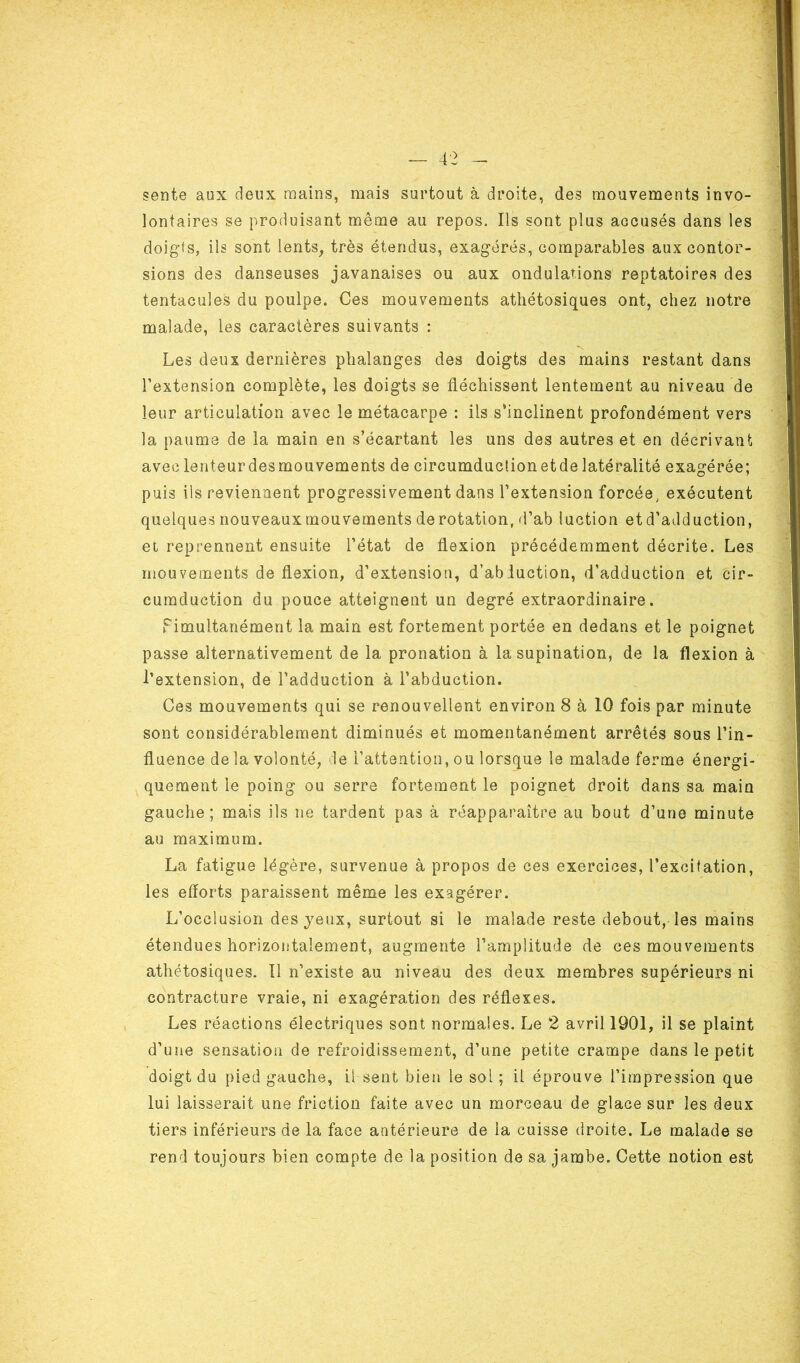 sente aux deux mains, mais surtout à droite, des mouvements invo- lontaires se produisant même au repos. Ils sont plus accusés dans les doigts, ils sont lents, très étendus, exagérés, comparables aux contor- sions des danseuses javanaises ou aux ondulations reptatoires des tentacules du poulpe. Ces mouvements athétosiques ont, chez notre malade, les caractères suivants : Les deux dernières phalanges des doigts des mains restant dans l’extension complète, les doigts se fléchissent lentement au niveau de leur articulation avec le métacarpe : ils s’inclinent profondément vers la paume de la main en s’écartant les uns des autres et en décrivant aveclenteurdesmouvements de circumduclionetdelatéralité exagérée; puis ils reviennent progressivement dans l’extension forcée, exécutent quelques nouveaux mouvements de rotation, d’ab luction et d’adduction, et reprennent ensuite l’état de flexion précédemment décrite. Les mouvements de flexion, d’extension, d’ab luction, d’adduction et cir- cumduction du pouce atteignent un degré extraordinaire. Fimultànément la main est fortement portée en dedans et le poignet passe alternativement de la pronation à la supination, de la flexion à l’extension, de l’adduction à l’abduction. Ces mouvements qui se renouvellent environ 8 à 10 fois par minute sont considérablement diminués et momentanément arrêtés sous l’in- fluence de la volonté, de l’attention, ou lorsque le malade ferme énergi- quement le poing ou serre fortement le poignet droit dans sa main gauche; mais ils ne tardent pas à réapparaître au bout d’une minute au maximum. La fatigue légère, survenue à propos de ces exercices, l’excitation, les efforts paraissent même les exagérer. L’occlusion des jeux, surtout si le malade reste debout, les mains étendues horizontalement, augmente l’amplitude de ces mouvements athétosiques. Il n’existe au niveau des deux membres supérieurs ni contracture vraie, ni exagération des réflexes. Les réactions électriques sont normales. Le 2 avril 1901, il se plaint d’une sensation de refroidissement, d’une petite crampe dans le petit doigt du pied gauche, il sent bien le sol ; il éprouve l’impression que lui laisserait une friction faite avec un morceau de glace sur les deux tiers inférieurs de la face antérieure de la cuisse droite. Le malade se rend toujours bien compte de la position de sa jambe. Cette notion est