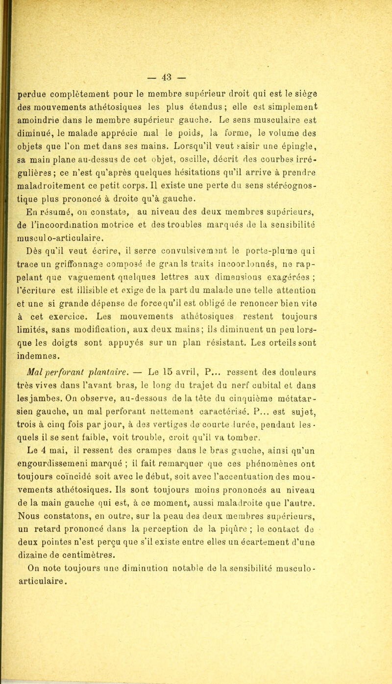 perdue complètement pour le membre supérieur droit qui est le siège des mouvements athétosiques les plus étendus; elle est simplement amoindrie dans le membre supérieur gauche. Le sens musculaire est diminué, le malade apprécie mal le poids, la forme, le volume des objets que l’on met dans ses mains. Lorsqu’il veut saisir une épingle, sa main plane au-dessus de cet objet, oscille, décrit des courbes irré- gulières; ce n’est qu’après quelques hésitations qu’il arrive à prendre maladroitement ce petit corps. Il existe une perte du sens stéréognos- tique plus prononcé à droite qu’à gauche. En résumé, on constate, au niveau des deux membres supérieurs, de l’incoordination motrice et des troubles marqués de la sensibilité muscul o-articulaire. Dès qu’il veut écrire, il serre convulsiveunnt le ports-plume qui trace un griffonnage composé de gran 1s traits incoordonnés, ne rap- pelant que vaguement quelques lettres aux dimensions exagérées ; l’écriture est illisible et exige de la part du malade une telle attention et une si grande dépense de force qu’il est obligé de renoncer bien vite à cet exercice. Les mouvements athétosiques restent toujours limités, sans modification, aux deux mains; ils diminuent un peu lors- que les doigts sont appuyés sur un plan résistant. Les orteils sont indemnes. Mal perforant plantaire. — Le 15 avril, P... ressent des douleurs très vives dans l’avant bras, le long du trajet du nerf cubital et dans les jambes. On observe, au-dessous de la tète du cinquième métatar- sien gauche, un mal perforant nettement caractérisé. P... est sujet, trois à cinq fois par jour, à des vertiges de courte durée, pendant les- quels il se sent faible, voit trouble, croit qu’il va tomber. Le 4 mai, il ressent des crampes dans le bras gauche, ainsi qu’un engourdissemeni marqué ; il fait remarquer que ces phénomènes ont toujours coïncidé soit avec le début, soit avec l’accentuation des mou- vements athétosiques. Ils sont toujours moins prononcés au niveau de la main gauche qui est, à ce moment, aussi maladroite que l’autre. Nous constatons, en outre, sur la peau des deux membres supérieurs, un retard prononcé dans la perception de la piqûre ; le contact de deux pointes n’est perçu que s’il existe entre elles un écartement d’une dizaine de centimètres. On note toujours une diminution notable de Insensibilité musculo- articulaire.