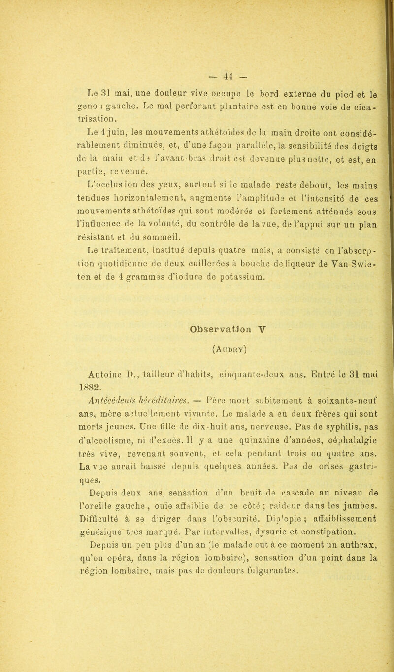 Le 31 mai, une douleur vive occupe le bord externe du pied et le genou gauche. Le mal perforant plantaire est en bonne voie de cica- trisation. Le 4 juin, les mouvements athétoïdes de la main droite ont considé- rablement diminués, et, d’une façon parallèle, la sensibilité des doigts de la main et d* l’avant-bras droit est devenue plus nette, et est, en partie, revenue. L’occlusion des yeux, surtout, si le malade reste debout, les mains tendues horizontalement, augmente l’amplitude et l’intensité de ces mouvements athétoïdes qui sont modérés et fortement atténués sous l’influence de la volonté, du contrôle de la vue, de l’appui sur un plan résistant et du sommeil. Le traitement, institué depuis quatre mois, a consisté en l’absorp- tion quotidienne de deux cuillerées à bouche de liqueur de Van Swie- ten et de 4 grammes d’iodure de potassium. Observation V (Audry) Antoine D., tailleur d’habits, cinquante-deux ans. Entré le 31 mai 1882. Antécédents héréditaires. — Père mort subitement à soixante-neuf ans, mère actuellement vivante. Le malade a eu deux frères qui sont morts jeunes. Une fille de dix-huit ans, nerveuse. Pas de syphilis, pas d’alcoolisme, ni d’excès. 11 y a une quinzaine d’années, céphalalgie très vive, revenant souvent, et cela pendant trois ou quatre ans. La vue aurait baissé depuis quelques années. Pus de crises gastri- ques. Depuis deux ans, sensation d’un bruit de cascade au niveau de l’oreille gauche, ouïe affaiblie de ce côté ; raideur dans les jambes. Difficulté à se diriger dans l’obscurité. Dip'opie ; affaiblissement génésique très marqué. Par .intervalles, dysurie et constipation. Depuis un peu plus d’un an fie malade eut à ce moment un anthrax, qu’on opéra, dans la région lombaire), sensation d’un point dans la région lombaire, mais pas de douleurs fulgurantes.