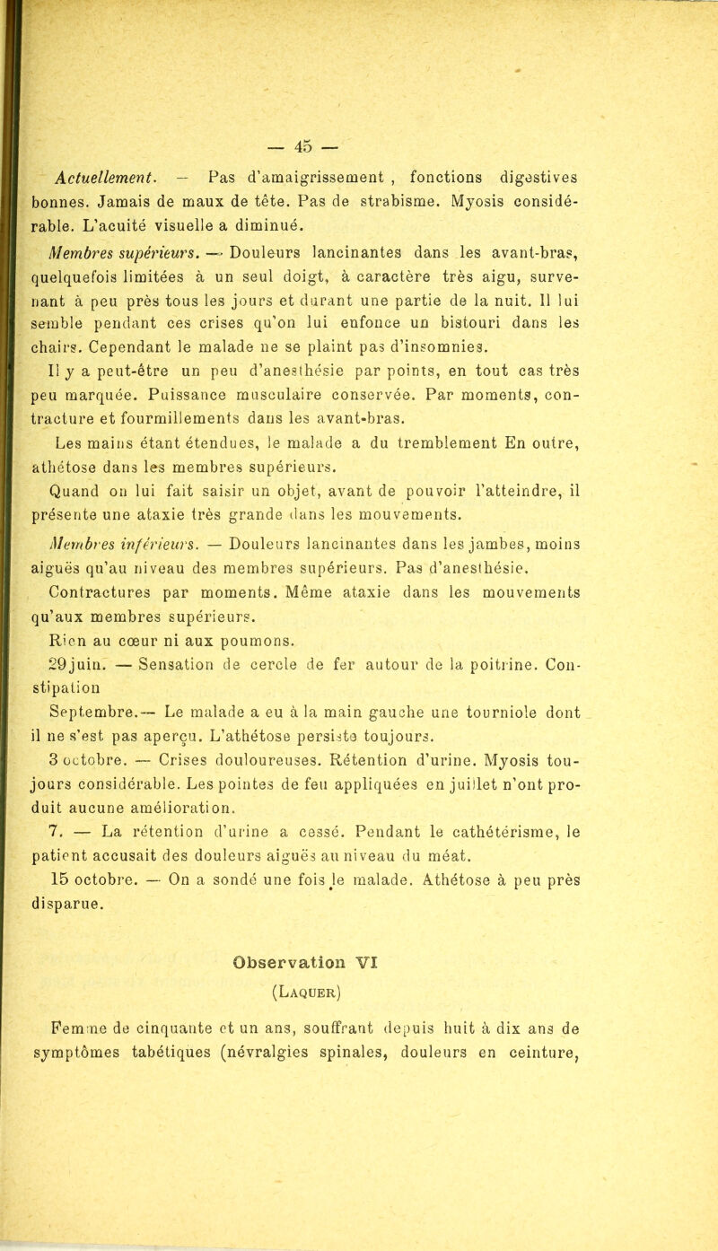 Actuellement. — Pas d’amaigrissement , fonctions digestives bonnes. Jamais de maux de tête. Pas de strabisme. Myosis considé- rable. L’acuité visuelle a diminué. Membres supérieurs. — Douleurs lancinantes dans les avant-bras, quelquefois limitées à un seul doigt, à caractère très aigu, surve- nant à peu près tous les jours et durant une partie de la nuit. Il lui semble pendant ces crises qu’on lui enfonce un bistouri dans les chairs. Cependant le malade ne se plaint pas d’insomnies. Il y a peut-être un peu d’anesthésie par points, en tout cas très peu marquée. Puissance musculaire conservée. Par moments, con- tracture et fourmillements dans les avant-bras. Les mains étant étendues, le malade a du tremblement En outre, athétose dans les membres supérieurs. Quand on lui fait saisir un objet, avant de pouvoir l’atteindre, il présente une ataxie très grande dans les mouvements. Membres inférieurs. — Douleurs lancinantes dans les jambes, moins aiguës qu’au niveau des membres supérieurs. Pas d’anesthésie. Contractures par moments. Même ataxie dans les mouvements qu’aux membres supérieurs. Rien au cœur ni aux poumons. 29juin. — Sensation de cercle de fer autour de la poitrine. Con- stipation Septembre.™ Le malade a eu à la main gauche une tourniole dont il ne s’est pas aperçu. L’athétose persiste toujours. 3 octobre. — Crises douloureuses. Rétention d’urine. Myosis tou- jours considérable. Les pointes de feu appliquées en juillet n’ont pro- duit aucune amélioration. 7. — La rétention d’urine a cessé. Pendant le cathétérisme, le patient accusait des douleurs aiguës au niveau du méat. 15 octobre. — On a sondé une fois Je malade. Athétose à peu près disparue. Observation VI (Laquer) Femme de cinquante et un ans, souffrant depuis huit à dix ans de symptômes tabétiques (névralgies spinales, douleurs en ceinture,