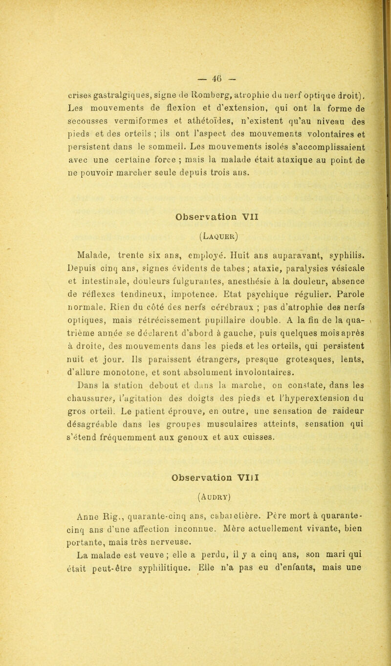 crises gastralgiques, signe de Romberg, atrophie du nerf optique droit). Les mouvements de flexion et d’extension, qui ont la forme de secousses vermiformes et athétoïdes, n’existent qu’au niveau des pieds et des orteils ; ils ont l’aspect des mouvements volontaires et persistent dans le sommeil. Les mouvements isolés s’accomplissaient avec une certaine force ; mais la malade était ataxique au point de ne pouvoir marcher seule depuis trois ans. Observation VII (Laquer) Malade, trente six ans, employé. Huit ans auparavant, syphilis. Depuis cinq ans, signes évidents de tabes ; ataxie, paralysies vésicale et intestinale, douleurs fulgurantes, anesthésie à la douleur, absence de réflexes tendineux, impotence. Etat psychique régulier. Parole normale. Rien du côté des nerfs cérébraux ; pas d’atrophie des nerfs optiques, mais rétrécissement pupillaire double. A la fin de la qua- trième année se déclarent d’abord à gauche, puis quelques mois après à droite, des mouvements dans les pieds et les orteils, qui persistent nuit et jour. Ils paraissent étrangers, presque grotesques, lents, d’allure monotone, et sont absolument involontaires. Dans la station debout et dans la marche, on constate, dans les chaussures, l’agitation des doigts des pieds et l’hyperextension du gros orteii. Le patient éprouve, en outre, une sensation de raideur désagréable dans les groupes musculaires atteints, sensation qui s’étend fréquemment aux genoux et aux cuisses. Observation VIH (àudry) Anne Rig., quarante-cinq ans, cabaietière. Père mort à quarante- cinq ans d’une affection inconnue. Mère actuellement vivante, bien portante, mais très nerveuse. La malade est veuve ; elle a perdu, il y a cinq ans, son mari qui était peut-être syphilitique. Elle n’a pas eu d’enfants, mais une