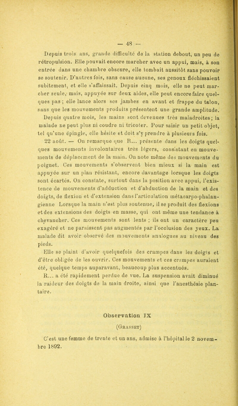 Depuis trois ans, grande difficulté de la station debout, un peu de rétropulsion. Elle pouvait encore marcher avec un appui, mais, à son entrée dans une chambre obscure, elle tombait aussitôt sans pouvoir se soutenir. D’autres fois, sans cause aucune, ses genoux fléchissaient subitement, et elle s’affaissait. Depuis cinq mois, elle ne peut mar- cher seule,- mais, appuyée sur deux aides, elle peut encore faire quel- ques pas ; elle lance alors ses jambes en avant et frappe du talon, sans que les mouvements produits présentent une grande amplitude. Depuis quatre mois, les mains sont devenues très maladroites; la malade ne peut plus ni coudre ni tricoter. Pour saisir un petit objet, tel qu’une épingle, elle hésite et doit s’y prendre à plusieurs fois. 22 août. — On remarque que R... présente dans les doigts quel- ques mouvements involontaires très légers, consistant en mouve- ments de déplacement de la main. On note même des mouvements du poignet. Ces mouvements s’observent bien mieux si la main est appuyée sur un plan résistant, encore davantage lorsque les doigts sont écartés. On constate, surtout dans la position avec appui, l’exis- tence de mouvements d’adduction et d’abduction de la main et des doigts, de flexion et d’extension dans l’articulation métacarpo-phalan- gienne Lorsque la main n’est plus soutenue, il se produit des flexions et des extensions des doigts en masse, qui ont même une tendance à chevaucher. Ces mouvements sont lents ; ils ont un caractère peu exagéré et ne paraissent pas augmentés par l’occlusion des yeux. La malade dit avoir observé des mouvements analogues au niveau des pieds. Elle se plaint d’avoir quelquefois des crampes dans les doigls et d’être obligée de les ouvrir. Ces mouvements et ces crampes auraient été, quelque temps auparavant, beaucoup plus accentués. R... a été rapidement perdue de vue. La suspension avait diminué Sa raideur des doigts de la main droite, ainsi que l’anesthésie plan- taire. Observation IX (Grasset) C’est une femme de trente et un ans, admise à l’hôpital le 2 novem- bre 1892.