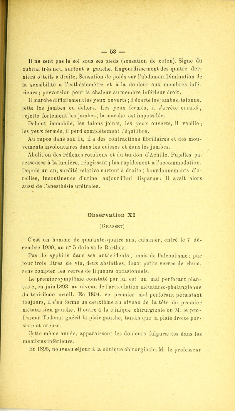 Il ne sent pas le sol sous ses pieds (sensation de coton). Signe du cubital très net, surtout à gauche. Engourdissement des quatre der- niers orteils à droite. Sensation de poids sur l’abdomen.Diminution de la sensibilité à l’csthésiomètre et à la douleur aux membres infé- rieurs; perversion pour la chaleur au membre inférieur droit. Il marche difficilement les jeux ouverts ; il écarte les jambes, talonne, jette les jambes en dehors. Les jeux fermés, il s’arrête enraidi, rejette fortement les jambes ; la marche est impossible. Debout immobile, les talons joints, les jeux ouverts, il vacille ; les jeux fermés, il perd complètement l’équilibre. Au repos dans son lit, il a des contractions fibrillaires et des mou- vements involontaires dans les cuisses et dans les jambes. Abolition des réflexes rotuliens et du tandon d’Achille. Pupilles pa- resseuses à la lumière, réagissant plus rapidement à l’accommodation. Depuis un an, surdité relative surtout à droite ; bourdonnements d’o- reilles, incontinence d’urine aujourd’hui disparue ; il avait alors aussi de l’anesthésie urétrales. Observation XI (Grasset) C’est un homme de quarante-quatre ans, cuisinier, entré le 7 dé- cembre 1900, au n° 5 de la salle Barthez. Pas de sjphilis dans ses antécédents; mais de l’alcoolisme : par jour trois litres de vin, deux absinthes, deux petits verres de rhum, sans compter les verres de liqueurs occasionnels. Le premier sjmptôme constaté par lui est un mal perforant plan- taire, en j uin 1893, au niveau de l’articulation métatarso-phalangienne du troisième orteil. En 1894, ce premier mal perforant persistant toujours, il s’en forme un deuxième au niveau de la tête du premier métatarsien gauche. Il entre à la clinique chirurgicale où M. le pro- fesseur Tédenat guérit la plaie gauche, tandis que la plaie droite per- siste et creuse. Cette même année, apparaissent les douleurs fulgurantes dans les membres inférieurs. En 1896, nouveau séjour à la clinique chirurgicale. M. le professeur