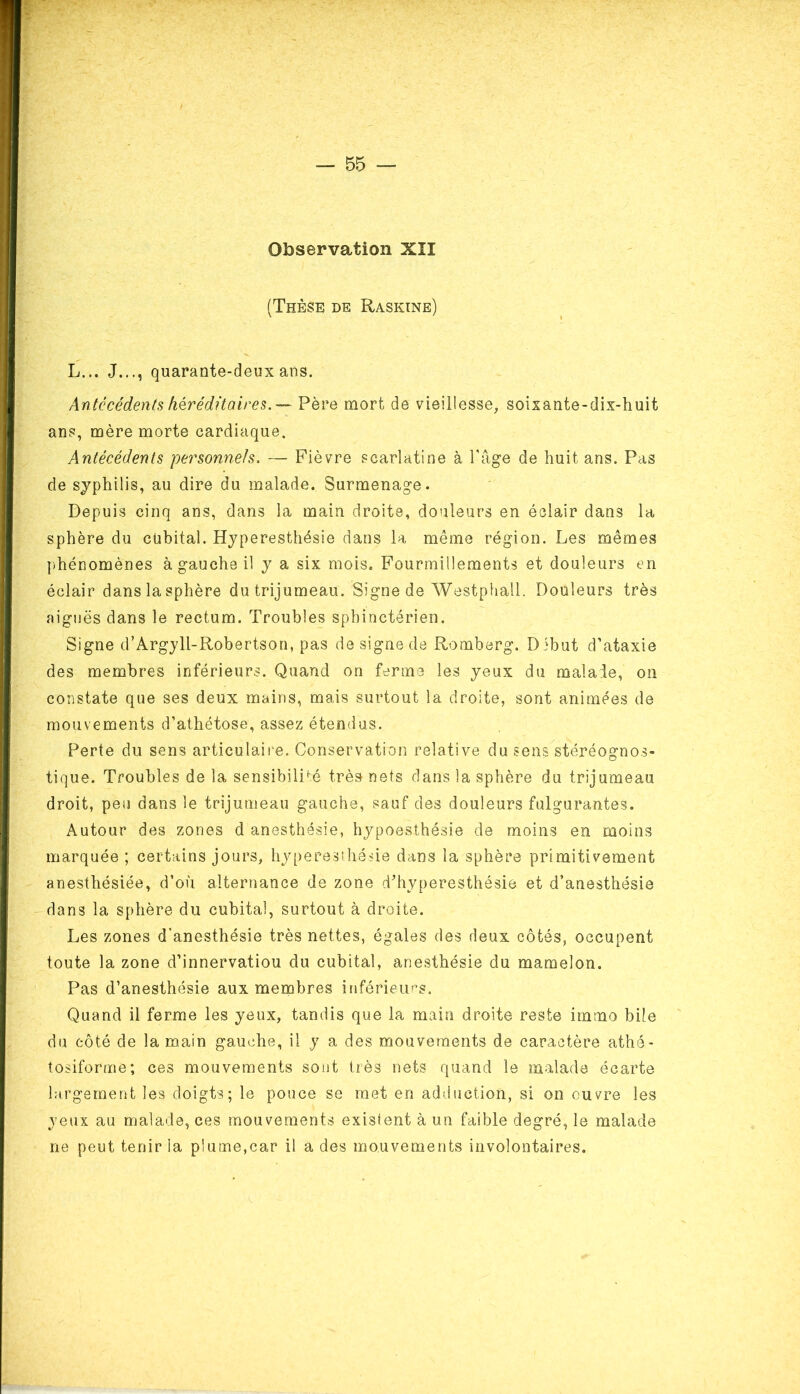 Observation XII (Thèse de Raskine) L... J..., quarante-deux ans. Antécédents héréditaires. — Père mort de vieillesse, soixante-dix-huit ans, mère morte cardiaque. Antécédents personnels. — Fièvre scarlatine à l’âge de huit ans. Pas de syphilis, au dire du malade. Surmenage. Depuis cinq ans, dans la main droite, douleurs en éclair dans la sphère du cubital. Hyperesthésie dans la même région. Les mêmes phénomènes à gauche il y a six mois. Fourmillements et douleurs en éclair dans la sphère du trijumeau. Signe de Westphall. Douleurs très aiguës dans le rectum. Troubles sphinctérien. Signe d’Argyli-Robertson, pas designe de Romberg. Dibut d’ataxie des membres inférieurs. Quand on ferme les yeux du malade, on constate que ses deux mains, mais surtout la droite, sont animées de mouvements d’athétose, assez étendus. Perte du sens articulaire. Conservation relative du sens stéréognos- tique. Troubles de la sensibilité très nets dans la sphère du trijumeau droit, peu dans le trijumeau gauche, sauf des douleurs fulgurantes. Autour des zones d anesthésie, hypoesthésie de moins en moins marquée ; certains jours, hyperesthésie dans la sphère primitivement anesthésiée, d’où alternance de zone d’hyperesthésie et d’anesthésie dans la sphère du cubital, surtout à droite. Les zones d’anesthésie très nettes, égales des deux côtés, occupent toute la zone d’innervatiou du cubital, anesthésie du mamelon. Pas d’anesthésie aux membres inférieurs. Quand il ferme les yeux, tandis que la main droite reste immo bile du côté de la main gauche, il y a des mouvements de caractère athé- tosiforme; ces mouvements sont très nets quand le malade écarte largement les doigts; le pouce se met en adduction, si on ouvre les yeux au malade, ces mouvements existent à un faible degré, le malade ne peut tenir la plume,car il a des mouvements involontaires.