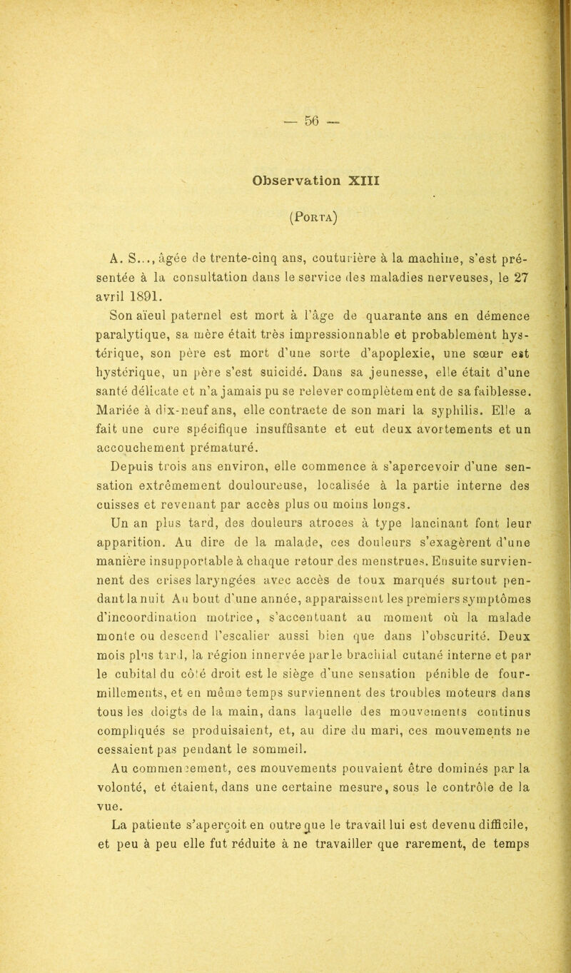 Observation XIII (Porta) A. S..., âgée de trente-cinq ans, couturière à la machine, s’est pré- sentée à la consultation dans le service des maladies nerveuses, le 27 avril 1891. Son aïeul paternel est mort à l’âge de quarante ans en démence paralytique, sa mère était très impressionnable et probablement hys- térique, son père est mort d’une sorte d’apoplexie, une sœur est hystérique, un père s’est suicidé. Dans sa jeunesse, elle était d’une santé délicate et n’a jamais pu se relever complètem ent de sa faiblesse. Mariée à d'x-neufans, elle contracte de son mari la syphilis. Elle a fait une cure spécifique insuffisante et eut deux avortements et un accouchement prématuré. Depuis trois ans environ, elle commence à s’apercevoir d’une sen- sation extrêmement douloureuse, localisée à la partie interne des cuisses et revenant par accès plus ou moins longs. Un an plus tard, des douleurs atroces à type lancinant font leur apparition. Au dire de la malade, ces douleurs s’exagèrent d’une manière insupportable à chaque retour des menstrues. Ensuite survien- nent des crises laryngées avec accès de toux marqués surtout pen- dant la nuit Au bout d’une année, apparaissent les premiers symptômes d’incoordination motrice, s’accentuant au moment où la malade monte ou descend l’escalier aussi bien que dans l’obscurité. Deux mois plus tard, la région innervée parle brachial cutané interne et par le cubital du côté droit est le siège d’une sensation pénible de four- millements, et en même temps surviennent des troubles moteurs dans tous les doigts de la main, dans laquelle des mouvements continus compliqués se produisaient, et, au dire du mari, ces mouvements ne cessaient pas pendant le sommeil. Au commencement, ces mouvements pouvaient être dominés par la volonté, et étaient, dans une certaine mesure, sous le contrôle de la vue. La patiente s’aperçoit en outre que le travail lui est devenu difficile, et peu à peu elle fut réduite à ne travailler que rarement, de temps