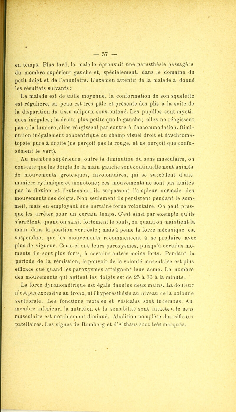 en temps. Plus tard, la maîale éprouvait une paresthésie passagère du membre supérieur gauche et, spécialement, dans le domaine du petit doigt et de l’annulaire. L’examen attentif de la malade a donné les résultats suivants : La malade est de taille moyenne, la conformation de son squelette est régulière, sa peau est très pâle et présente des plis à la suite de la disparition du tissu adipeux sous-cutané. Les pupilles sont myoti- ques inégales; la droite plus petite que la gauche; elles ne réagissent pas à la lumière, elles réigissent par contre à l’accommodation. Dimi- nution inégalement concentrique du champ visuel droit et dyschroma- topsie pure à droite (ne perçoit pas le rouge, et ne perçoit que confu- sément le vert). Am membre supérieure, outre la diminution du sens musculaire, on constate que les doigts de la main gauche sont continuellement animés de mouvements grotesques, involontaires, qui se succèdent d’une manière rythmique et monotone; ces mouvements ne sont pas limités par la flexion et l’extension, ils surpassent l’ampleur normale des mouvements des doigts. Non seulement ils persistent pendant le som- meil, mais en employant une certaine force volontaire, Oi peut pres- que les arrêter pour un certain temps. C’est ainsi par exemple qu’ils •s'arrêtent, quand on saisit fortement le pouL, ou quand on maintient la main dans la position verticale ; mais à peine la force mécanique est suspendue, que les mouvements recommencent à se produire avec plus de vigueur. Ceux-ci ont leurs paroxysmes, puisqu’à certains mo- ments ils sont plus forts, à certains autres moins forts. Pendant la période de la rémission, le pouvoir de la volonté musculaire est plus efficace que quand les paroxysmes atteignent leur acmé. Le nombre des mouvements qui agitent les doigts est de 25 à 30 à la minute. La force dynanométrique est égale dans les deux mains. La douleur n’est pas excessive au tronc, ni l’hyperesthésie au niveau de la colonne vertébrale. Les fonctions rectales et vésicales sont indemnes. Au membre inférieur, la nutrition et la sensibilité sont intactes le sens musculaire est notablement diminué. Abolition complète des réflexes patellaires. Les signes de Romberg et d’Althaus sont très marqués.