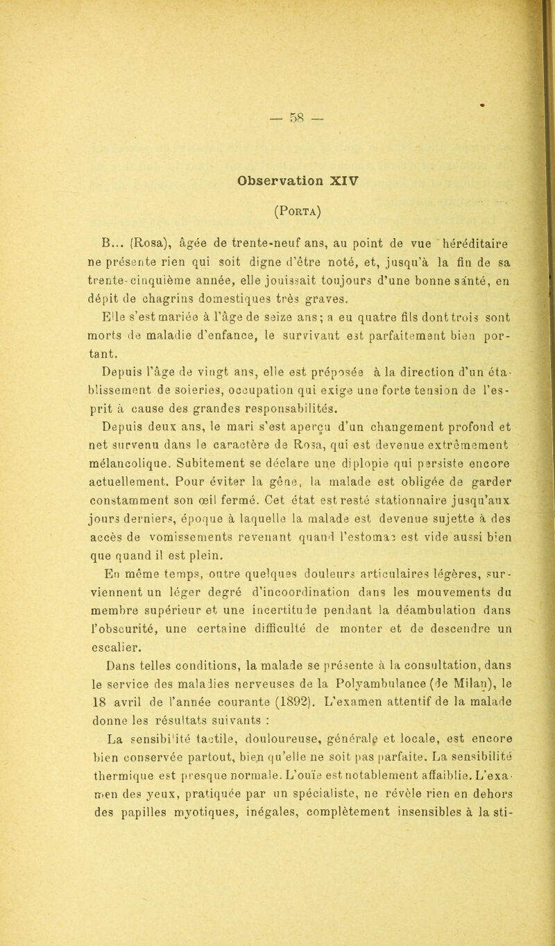 « Observation XIV (Porta) B... (Rosa), âgée de trente-neuf ans, au point de vue héréditaire ne présente rien qui soit digne d’être noté, et, jusqu’à la fin de sa trente-cinquième année, elle jouissait toujours d’une bonne santé, en dépit de chagrins domestiques très graves. Eüe s’est mariée à l'âge de seize ans ; a eu quatre fils dont trois sont morts de maladie d’enfance, le survivant e3t parfaitement bien por- tant. Depuis l’âge de vingt ans, elle est préposée à la direction d’un éta- blissement de soieries, occupation qui exige une forte tension de l’es- prit à cause des grandes responsabilités. Depuis deux ans, le mari s’est aperçu d’un changement profond et net survenu dans le caractère de Rosa, qui est devenue extrêmement mélancolique. Subitement se déclare une diplopie qui persiste encore actuellement. Pour éviter la gêne, la malade est obligée de garder constamment son œil fermé. Cet état est resté stationnaire jusqu’aux jours derniers, époque à laquelle la malade est devenue sujette à des accès de vomissements revenant quand l’estomac est vide aussi bien que quand il est plein. En même temps, outre quelques douleurs articulaires légères, sur- viennent un léger degré d’incoordination dans les mouvements du membre supérieur et une incertitude pendant la déambulation dans l’obscurité, une certaine difficulté de monter et de descendre un escalier. Dans telles conditions, la malade se présente à la consultation, dans le service des maladies nerveuses de la Polyambulance (de Milan), le 18 avril de l’année courante (1892). L’examen attentif de la malade donne les résultats suivants : La sensibi'ité tactile, douloureuse, générale et locale, est encore bien conservée partout, bien qu’elle ne soit pas parfaite. La sensibilité thermique est presque normale. L’ouïe est notablement affaiblie. L’exa^ rr.en des yeux, pratiquée par un spécialiste, ne révèle rien en dehors des papilles myotiques, inégales, complètement insensibles à la sti-