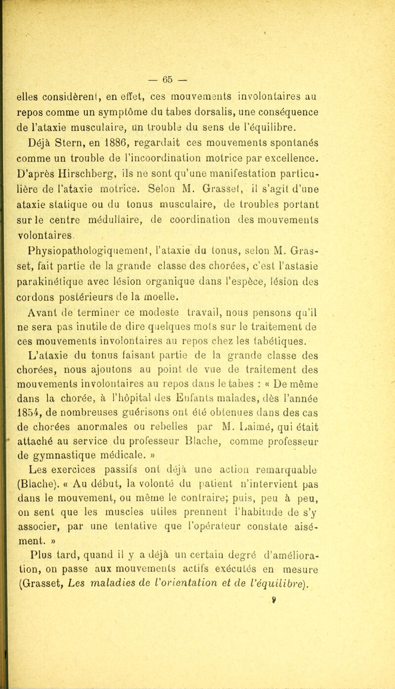 1 — 65 — elles considèrent, en effet, ces mouvements involontaires au repos comme un symptôme du tabes dorsalis, une conséquence de l’ataxie musculaire, un trouble du sens de l’équilibre. Déjà Stern, en 1886, regardait ces mouvements spontanés comme un trouble de l’incoordination motrice par excellence. D’après Hirschberg, ils ne sont qu’une manifestation particu- lière de l’ataxie motrice. Selon M. Grasset, il s’agit d’une ataxie statique ou du tonus musculaire, de troubles portant sur le centre médullaire, de coordination des mouvements volontaires. Physiopathologiquement, l’ataxie du tonus, selon M. Gras» set, fait partie de la grande classe des chorées, c’est l’astasie parakinétique avec lésion organique dans l’espèce, lésion des cordons postérieurs de la moelle. Avant de terminer ce modeste travail, nous pensons qu’il ne sera pas inutile de dire quelques mots sur le traitement de ces mouvements involontaires au repos chez les tabétiques. L’ataxie du tonus faisant partie de la grande classe des chorées, nous ajoutons au point de vue de traitement des mouvements involontaires au repos dans le tabes : « De même dans la chorée, à l’hôpital des Enfants malades, dès l’année 1854, de nombreuses guérisons ont été obtenues dans des cas de chorées anormales ou rebelles par M. Lairné, qui était attaché au service du professeur Blache, comme professeur de gymnastique médicale. » Les exercices passifs ont déjà une action remarquable (Blache). « Au début, la volonté du patient n’intervient pas dans le mouvement, ou même le contraire; puis, peu à peu, on sent que les muscles utiles prennent l’habitude de s’y associer, par une tentative que l’opérateur constate aisé- ment. » Plus tard, quand il y a déjà un certain degré d’améliora- tion, on passe aux mouvements actifs exécutés en mesure (Grasset, Les maladies de l'orientation et de l'équilibre). v