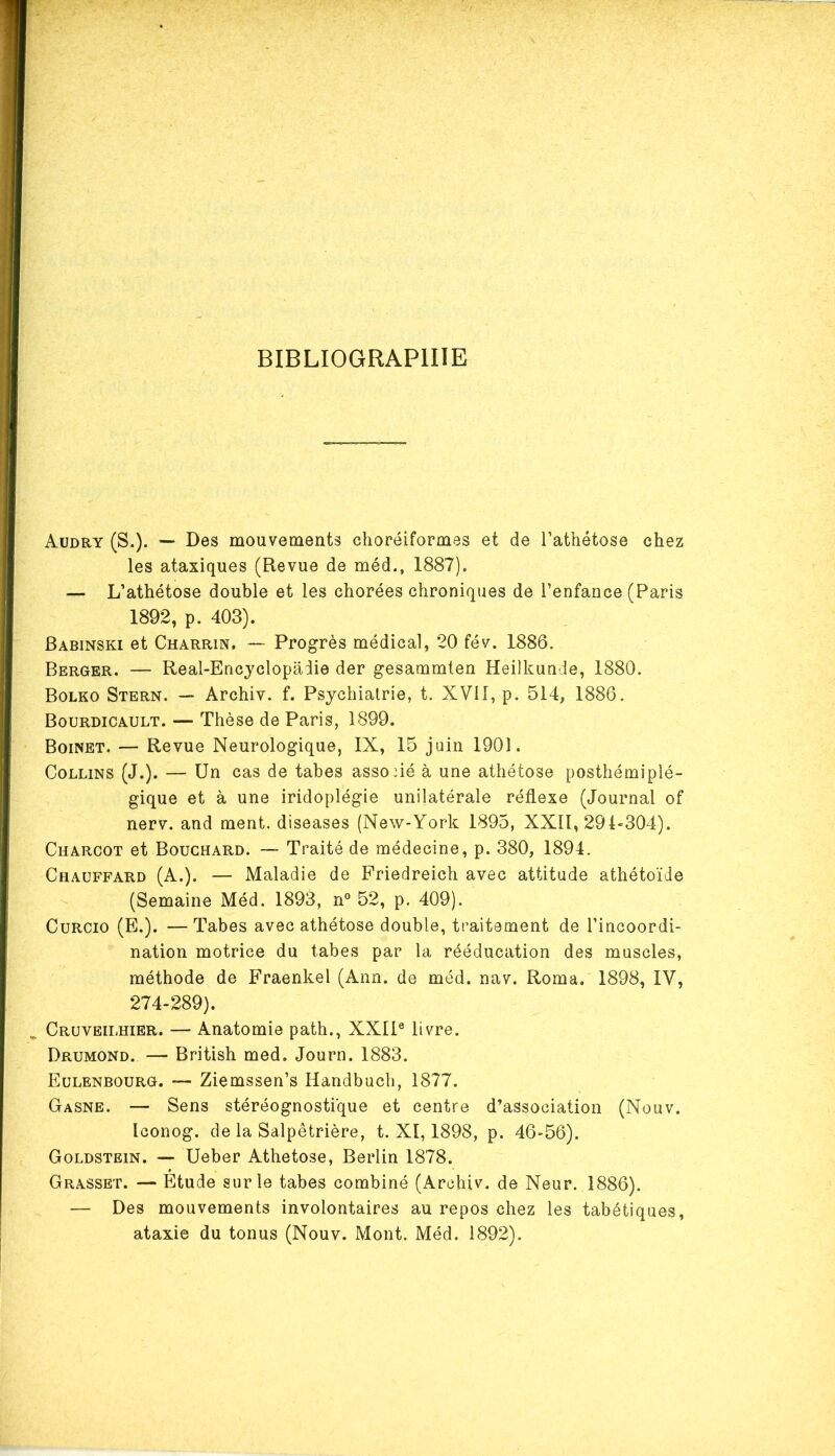 BIBLIOGRAPHIE Audry (S.). — Des mouvements choréiformes et de l’athétose chez les ataxiques (Revue de méd., 1887). — L’athétose double et les chorées chroniques de l’enfance (Paris 1892, p. 403). Babinski et Charrin. — Progrès médical, 20 fév. 1886. Berger. — Real-Encyclopaiie der gesammten Heilkunde, 1880. Bolko Stern. — Archiv. f. Psychiatrie, t. XVII, p. 514, 1886. Bourdicault. — Thèse de Paris, 1899. Boinet. — Revue Neurologique, IX, 15 juin 1901. Collins (J.). — Un cas de tabes associé à une athétose posthémiplé- gique et à une iridoplégie unilatérale réflexe (Journal of nerv. and ment, diseases (New-York 1895, XXII, 29L304). Charcot et Bouchard. — Traité de médecine, p. 380, 1894. Chauffard (A.). — Maladie de Friedreich avec attitude athétoïde (Semaine Méd. 1893, n° 52, p. 409). Curcio (E.). —Tabes avec athétose double, traitement de l’incoordi- nation motrice du tabes par la rééducation des muscles, méthode de Fraenkel (Ann. de méd. nav. Roma. 1898, IV, 274-289). Cruveilhier. — Anatomie path., XXIIe livre. Drumond. — British med. Journ. 1883. Eulenbourg. — Ziemssen’s Handbuch, 1877. Gasne. — Sens stéréognosti'que et centre d’association (Nouv. Iconog. de la Salpêtrière, t. XI, 1898, p. 46-56). Goldstein. — Ueber Athetose, Berlin 1878. Grasset. — Etude sur le tabes combiné (Archiv. de Neur. 1886). — Des mouvements involontaires au repos chez les tabétiques, ataxie du tonus (Nouv. Mont. Méd. 1892).
