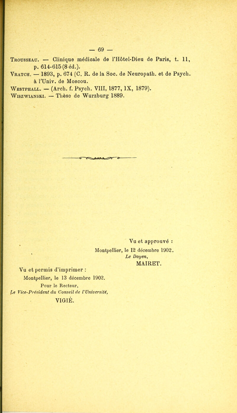 Trousseau. — Clinique médicale de THôtel-Dieu de Paris, t. 11, p. 614-615(8 éd.). Vratch. — 1893, p. 674 (C. R. de la Soc. de Neuropath. et de Psych. à rUniv. de Moscou. Westphall. — (Arch. f. Psych. VIII, 1877, IX, 1879). Wiszwianski. — Thèse de Wurzburg 1889. Vu et approuvé : Montpellier, le 12 décembre 1902. Vu et permis d’imprimer : Montpellier, le 13 décembre 1902. Pour le Recteur, l,e Vice-Président du Conseil de l'Université, VIGIE. Le Doyen, MAIRET.
