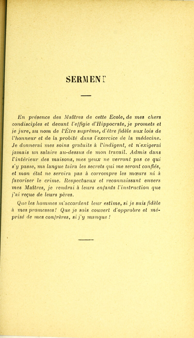 SERMENT En présence des Maîtres de cette Ecole, de mes chers condisciples et devant l'effigie d'Hippocrate, je promets et je jure, au nom de VÊlre suprême, d’être fidèle aux lois de l'honneur et de la probité dans l'exercice de la médecine. Je donnerai mes soins gratuits à l'indigent, et n'exigerai jamais un salaire au-dessus de mon travail. Admis dans Vintérieur des maisons, mes yeux ne verront pas ce qui s'y passe, ma langue taira les secrets qui me seront confiés, et mon état ne servira pas à corrompre les mœurs ni à favoriser le crime. Respectueux et reconnaissant envers mes Maîtres, je rendrai a leurs enfants l’instruction que j'ai reçue de leurs pères. Que les hommes m’accordent leur estime, si je suis fidèle à mes promesses ! Que je sois couvert d’opprobre et mé- prisé de mes confrères, si j'y manque !