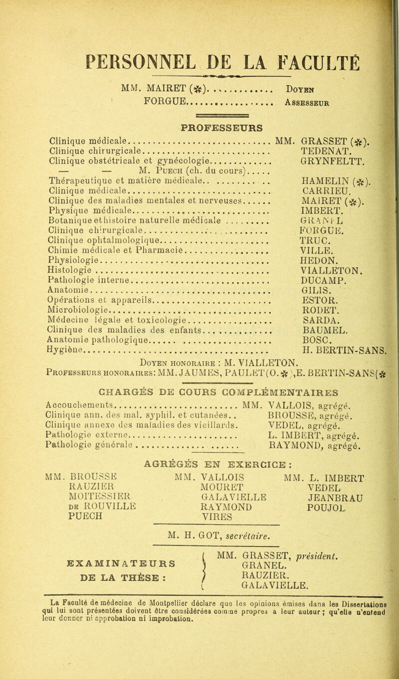 PERSONNEL DE LA FACULTÉ MM. MAIRET (^). . Doyen FORGUE • Assesseur PROFESSEURS Clinique médicale Clinique chirurgicale Clinique obstétricale et gynécologie — — M. Puech (ch. du cours) Thérapeutique et matière médieale Clinique médicale. Clinique des maladies mentales et nerveuses Physique médicale Botanique ethistoire naturelle médicale Clinique chirurgicale «■ Clinique ophtalmologique Chimie médicale et Pharmacie Physiologie Histologie Pathologie interne. Anatomie Opérations et appareils Microbiologie Médecine légale et toxicologie Clinique des maladies des enfants Anatomie pathologique Hygiène. MM. GRASSET (#). TEDENAT. GRYNFELTT. HAMELIN (#). CARRIEU. MAIRET (#). IMBERT. GRAIN I L FOR G UE. TRUC. VILLE. HEDON. VIALLETON. DUCAMP. GILIS. ESTOR. RODET. SARDA. BAUMEL. BOSC. H. BERTIN-SANS. Doyen honoraire : M. VIALLETON. Professeurs honoraires: MM. J AU MES, PAULET(0.#),E. BERTiN-SAN8(# CHARGÉS DE COURS COMPLÉMENTAIRES Accouchements MM. Clinique ann. des mal. syphil. et cutanées.. Clinique annexe des maladies des vieillards. Pathologie externe Pathologie générale . VALLOIS, agrégé. BROUSSE, agrégé. VEDEL, agrégé. L. IMBERT, agrégé. RAYMOND, agrégé. AGRÉGÉS EN EXERCICE : MM. BROUSSE RAUZIER MOITE8SIER de ROUVILLE PUECH MM. VALLOIS MOURET GAL AVI ELLE RAYMOND VIRES MM. L. IMBERT VEDEL JEANBRAU POUJOL M. H. GOT, secrétaire. examinateurs DE LA THÈSE : MM. GRASSET, président. GRANEL. RAUZIER. GALAVIELLE. La Faculté de médecine de Montpellier déclare que les opinions émises dans les Dissertations qui lui sont présentées doivent être considérées comme propres à leur auteur; qu’elle n’entend leur donner ni approbation ni improbation.