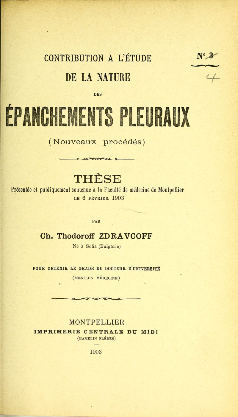 CONTRIBUTION A L’ÉTUDE DE LA NATURE DES NV* (Nouveaux procédés) THÈSE Présentée et publiquement soutenue à la Faculté de médecine de Montpellier LE 6 FÉVRIER 1903 PAR Ch. Thodoroff ZDRAVCOFF Né à Sofia (Bulgarie) POUR OBTENIR LE GRADE DE DOCTEUR D’UNIVERSITÉ (mention médecine) y MONTPELLIER IMPRIMERIE CENTRALE DU MIDI (hamelin frères) 1903