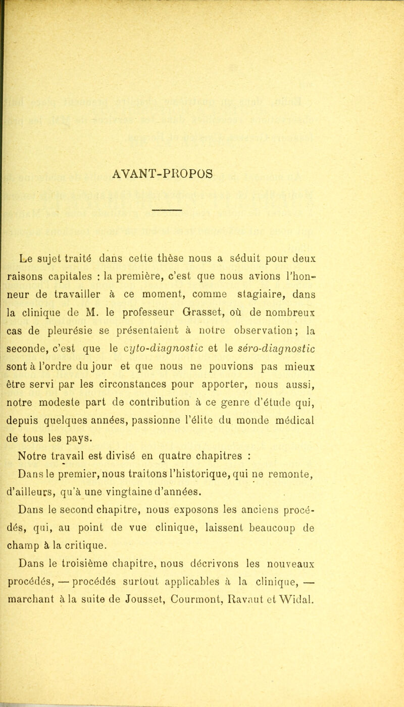 AYANT-PROPOS Le sujet traité dans cette thèse nous a séduit pour deux raisons capitales : la première, c’est que nous avions Thon» neur de travailler à ce moment, comme stagiaire, dans la clinique de M. le professeur Grasset, où de nombreux cas de pleurésie se présentaient à notre observation ; la seconde, c’est que le cyto-diagnostic et le séro-dmgnostic sont à l’ordre du jour et que nous ne pouvions pas mieux être servi par les circonstances pour apporter, nous aussi, notre modeste part de contribution à ce genre d’étude qui, depuis quelques années, passionne l’élite du monde médical de tous les pays. Notre travail est divisé en quatre chapitres : Dans le premier, nous traitons l’historique, qui ne remonte, d’ailleurs, qu’à une vingtaine d’années. Dans le second chapitre, nous exposons les anciens procé- dés, qui, au point de vue clinique, laissent beaucoup de champ à la critique. Dans le troisième chapitre, nous décrivons les nouveaux procédés,—procédés surtout applicables à la clinique, — marchant à la suite de Jousset, Courmont, Ravaut et Widal.