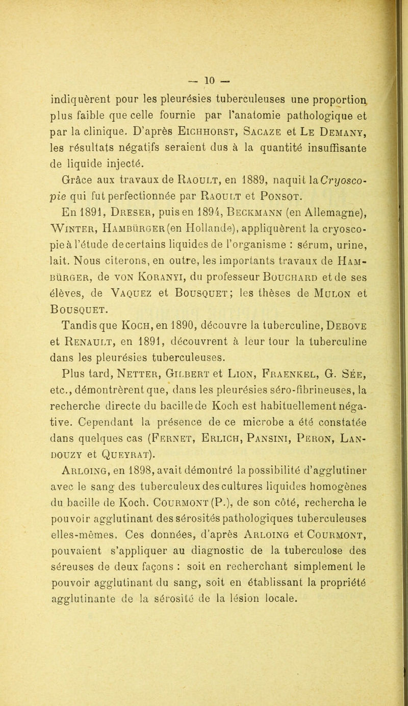 indiquèrent pour les pleurésies tuberculeuses une proportion plus faible que celle fournie par l’anatomie pathologique et par la clinique. D'après Eichhorst, Sacaze et Le Demany, les résultats négatifs seraient dus à la quantité insuffisante de liquide injecté. Grâce aux travaux de Raoult, en 1889, naquit laCryosco- pie qui fut perfectionnée par Raoult et Ponsot. En 1891, Dreser, puis en 1894, Beckmann (en Allemagne), Winter, Hambürger(en Hollande), appliquèrent la cryosco- pieàl’étude decertains liquides de l’organisme : sérum, urine, lait. Nous citerons, en outre, les importants travaux de Ham- burger, de von Koranyi, du professeur Bouchard et de ses élèves, de Vaquez et Bousquet; les thèses de Mulon et Bousquet. Tandis que Koch, en 1890, découvre la tuberculine, Debove et Renault, en 1891, découvrent à leur tour la tuberculine dans les pleurésies tuberculeuses. Plus tard, Netter, Gilbert et Lion, Fraenkel, G. Sée, etc., démontrèrent que, dans les pleurésies séro-fibrineuses, la recherche directe du bacille de Koch est habituellement néga- tive. Cependant la présence de ce microbe a été constatée dans quelques cas (Fernet, Erlich, Pansini, Peron, Lan- douzy et Queyrat). Arloing, en 1898, avait démontré la possibilité d’agglutiner avec le sang des tuberculeux des cultures liquides homogènes du bacille de Koch. Courmont (P.), de son côté, rechercha le pouvoir agglutinant des sérosités pathologiques tuberculeuses elles-mêmes. Ces données, d’après Arloing et Courmont, pouvaient s’appliquer au diagnostic de la tuberculose des séreuses de deux façons : soit en recherchant simplement le pouvoir agglutinant du sang, soit en établissant la propriété agglutinante de la sérosité de la lésion locale.