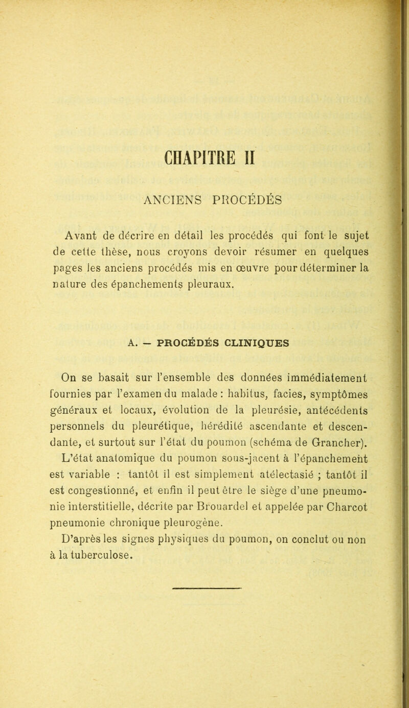 ANCIENS PROCÉDÉS Avant de décrire en détail les procédés qui font le sujet de cette thèse, nous croyons devoir résumer en quelques pages ies anciens procédés mis en œuvre pour déterminer la nature des épanchements pleuraux. A. - PROCÉDÉS CLINIQUES On se basait sur l’ensemble des données immédiatement fournies par l’examen du malade : habitus, faciès, symptômes généraux et locaux, évolution de la pleurésie, antécédents personnels du pleurétique, hérédité ascendante et descen- dante, et surtout sur l’état du poumon (schéma de Grancher). L’état anatomique du poumon sous-jacent à l’épanchement est variable : tantôt il est simplement atélectasié ; tantôt il est congestionné, et enfin il peut être le siège d’une pneumo- nie interstitielle, décrite par Brouardel et appelée par Charcot pneumonie chronique pleurogène. D’après les signes physiques du poumon, on conclut ou non à la tuberculose.