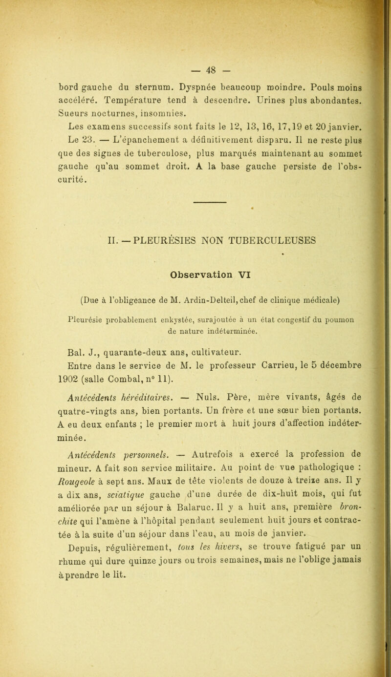 bord gauche du sternum. Dyspnée beaucoup moindre. Pouls moins accéléré. Température tend à descendre. Urines plus abondantes. Sueurs nocturnes, insomnies. Les examens successifs sont faits le 12, 13, 16, 17,19 et 20 janvier. Le 23. — L’épanchement a définitivement disparu. Il ne reste plus que des signes de tuberculose, plus marqués maintenant au sommet gauche qu’au sommet droit. À la base gauche persiste de l’obs- curité. II.—PLEURÉSIES NON TUBERCULEUSES Observation VI (Due à l’obligeance de M. Ardin-Delteil,chef de clinique médicale) Pleurésie probablement enkystée, surajoutée à un état congestif du poumon de nature indéterminée. Bal. J., quarante-deux ans, cultivateur. Entre dans le service de M. le professeur Carrieu, le 5 décembre 1902 (salle Combal, n° 11). Antécédents héréditaires. — Nuis. Père, mère vivants, âgés de quatre-vingts ans, bien portants. Un frère et une sœur bien portants. À eu deux enfants ; le premier mort à huit jours d’affection indéter- minée. Antécédents personnels. — Autrefois a exercé la profession de mineur. A fait son service militaire. Au point de vue pathologique : Rougeole à sept ans. Maux de tête violents de douze à treize ans. Il y a dix ans, sciatique gauche d’une durée de dix-huit mois, qui fut améliorée par un séjour à Balaruc. Il y a huit ans, première bron- chite qui l’amène à l’hôpital pendant seulement huit jours et contrac- tée à la suite d’un séjour dans l’eau, au mois de janvier. Depuis, régulièrement, tous les hivers, se trouve fatigué par un rhume qui dure quinze jours ou trois semaines, mais ne 1 oblige jamais à prendre le lit.