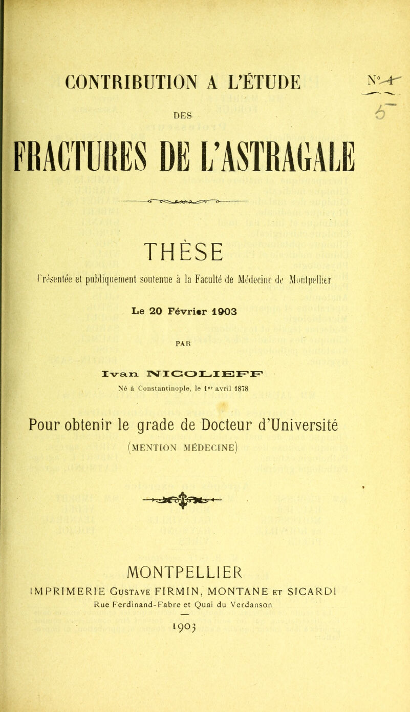 CONTRIBUTION A L’ÉTUDE THÈSE ITésentée et publiquement soutenue à la Faculté de Médecine de Montpellier Le 20 Février 1003 PAR Ivarx ]>ï'! Né à Constantinople, le l»'’ avril 1878 Pour obtenir le grade de Docteur d’Université (mention médecine MONTPELLIER IMPRIMERIE Gustave FIRMIN, MONTANE et SICARDI Rue Ferdinand-Fabre et Quai du Verdanson 1903