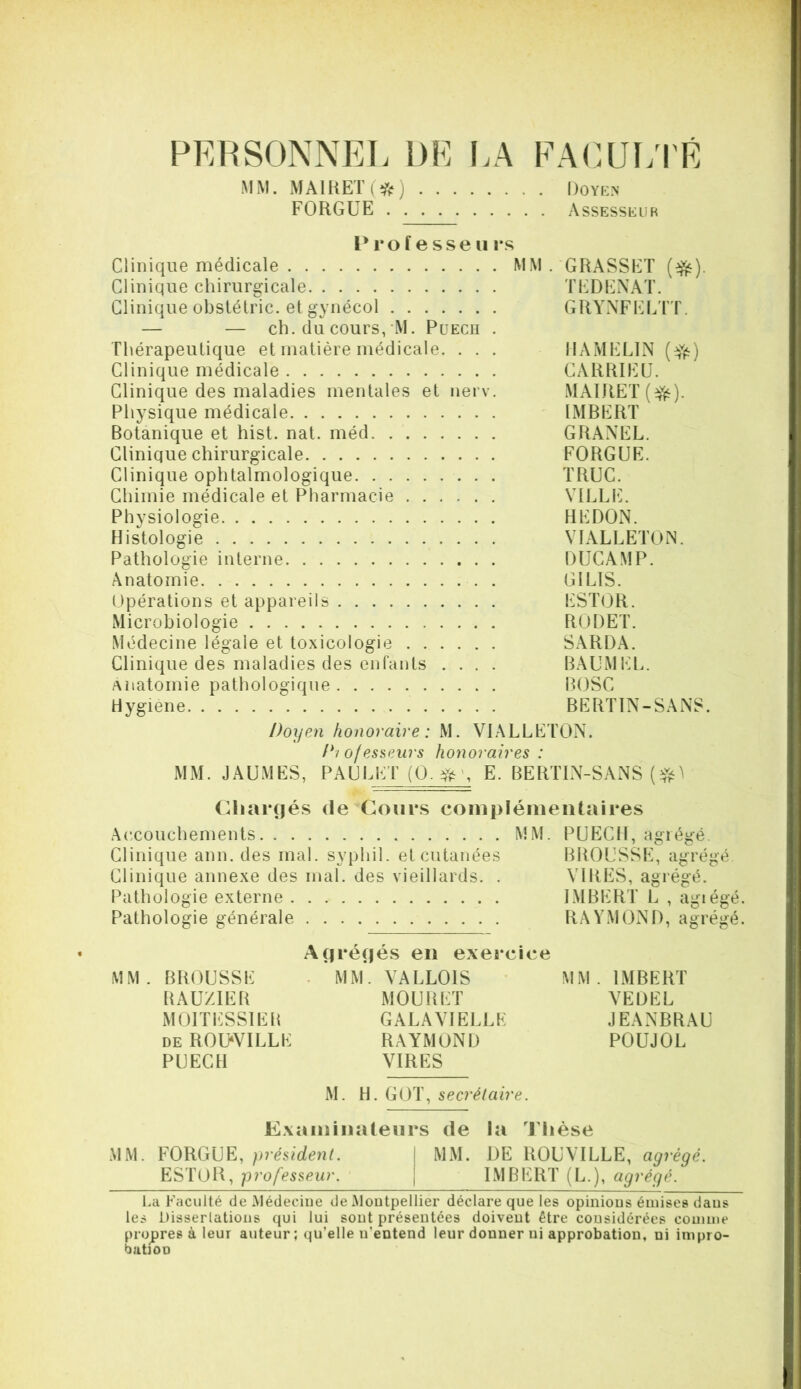 PERSONNEL DE I.A MM. MAIHET(*) FORGUE FA(^.ui;rE 1)0 YKN Assesseur P ro f e sse 11 rs Clinique médicale MM .'GRASSET Clinique chirurgicale TEDENAT. Clinique obstétric. et gynécol GRYNFEL'l'T. — — ch. du cours,’M. Puecii . Thérapeutique et matière médicale. . . . IIAMELIN Clinique médicale CARRIEÜ. Clinique des maladies mentales et nerv. MAIRE T Physique médicale IMRERT Botanique et hist. nat. méd GRANEL. Clinique chirurgicale FORGUE. Clinique ophtalmologique TRUC. Chimie médicale et Pharmacie VILLIL Physiologie REDON. Histologie VIALLETON. Pathologie interne DUCAMP. Anatomie . GILIS. Opérations et appareils EST()R. Microbiologie RODET. Médecine légale et toxicologie S.ARDA. Clinique des maladies des enfants .... BAUMEL. Anatomie pathologique BOSC Hygiene BERTIN-SANS. Doyen honoraire : M. VIALLETON. Di ojes^pAirs honoraires : MM. JAUMES, PAULET (0. E. BERTIN-SANS (Riai*(|é.s (le Cours complémentaires Acxouchements MM. PUECll, agiégé. Clinique ann. des mal. syphil. et cutanées BROUSSE, agrégé Clinique annexe des mal. des vieillards. . VIRES, agrégé. Pathologie externe IMBERT L , agiégé. Pathologie générale RAYMOND, agrégé. A(|ré(iés en exercice MM. BROUSSE • MM. VALLOIS MM. IMBERT RAUZIER MOURET VEDEL MOITESSIER GALAVIELLE JEANBRAU de R0U‘VILLE RAYMOND POUJOL PUECH VIRES M. H. GOT, secrétaire. Examinateurs de la Thèse MM. FORGUE, président. \ MM. DE ROUVILLE, agrégé. ESTOK, professeur. | IMBERT (L.), agrégé. La Faculté de Médecine de Montpellier déclare que les opinions émises dans les Disserlatious qui lui sont présentées doivent être considérées comme propres à leur auteur ; qu’elle n’entend leur donner ni approbation, ni impro- bation