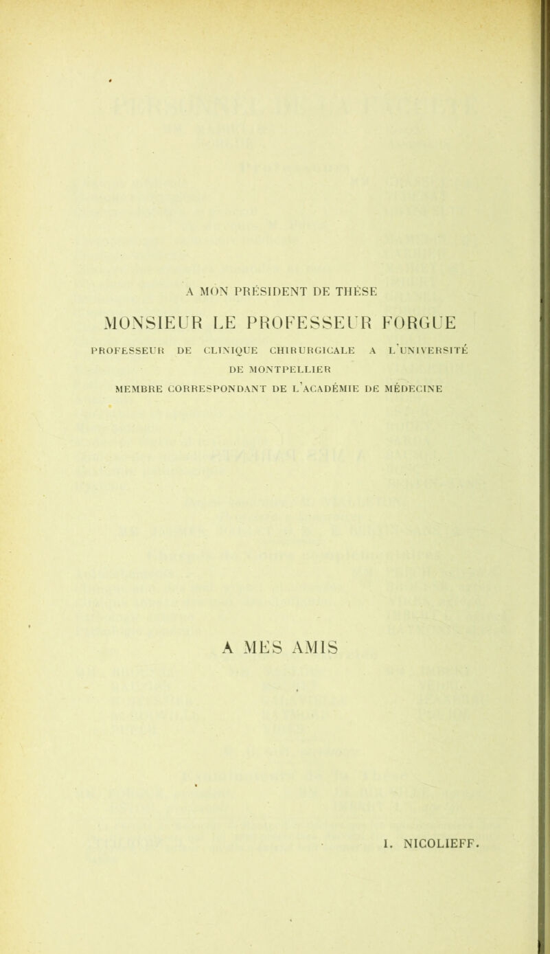 A MON PRÉSIDENT DE THÈSE MONSIEUR LE PHOEESSEl R EORGLE PROFESSEUfi DE CLINIQUE CHIRURGICALE A lTjNIVERSITÉ DE MONTPELLIER MEMBRE CORRESPONDANT DE l’aCADÉMIE DE MÉDECINE A MES AMIS