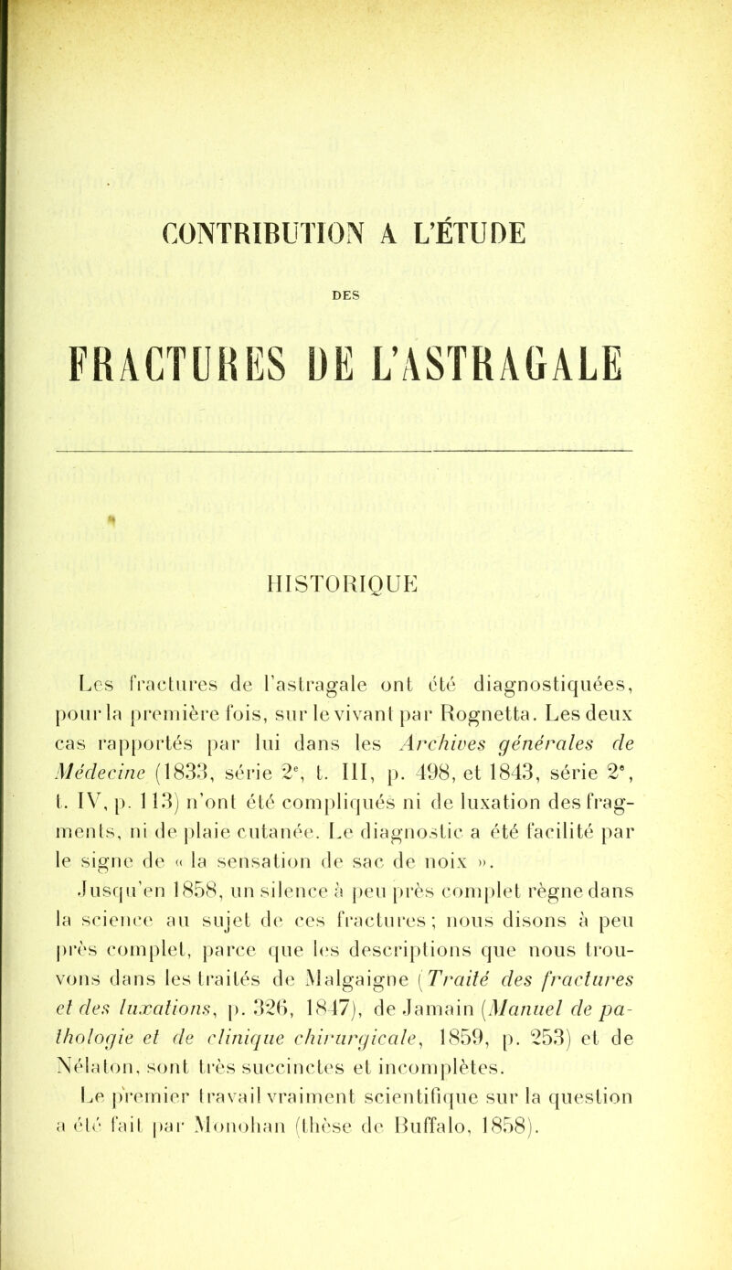 DES HISTORIQUE Les fractures de Tastragale ont été diagnostic|uées, pour la première fois, sur le vivant par Rognetta. Les deux cas rapportés par lui dans les Archives générales de Médecine (1833, série 2% t. III, p. 498, et 1843, série 2*, t. IV, p. 113) n’ont été coinpliqués ni de luxation des frag- ments, ni de plaie cutanée. Le diagnostic a été facilité par le signe de « la sensation de sac de noix ». Jusqu’en 1858, un silence à peu près complet règne dans la science au sujet de ces fractures; nous disons à peu près complet, parce (pie l(‘s descriptions que nous trou- vons dans les traités de Malgaigne [Traité des fractures et des luxations, \). 326, 1847), de Jamain [Manuel de pa- thologie et de clinifiue chirurgicale, 1859, p. 253) et de Nélaton, sont très succinctes et incomplètes. Le jfremier travail vraiment scientifique sur la question a éh' fait par Mouolian (thèse de Ruffalo, 1858).