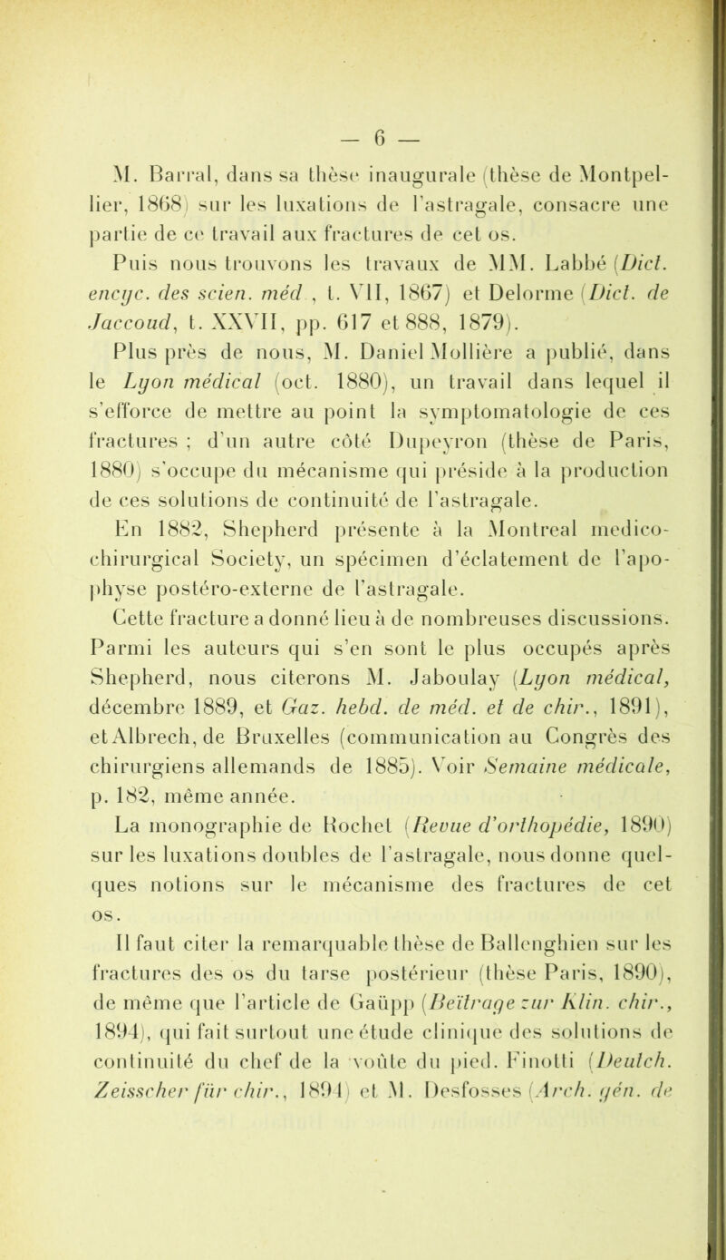 C3 M. Bari’al, dans sa thèse* inaugurale (thèse de Montpel- lier, 18(38) sur les luxations de l’astragale, consacre une partie de ce travail aux fractures de cet os. Puis nous trouvons les travaux de MM. Labhé encijc. des scien. rnécl , t. \ II, 1867) et Delorme [Dicl. de Jaccoud^ t. XX\ II, pp. 617 et 888, 1879). Plus près de nous, M. Daniel Mollière a publié, dans le Lyon médical (oct. 1880), un travail dans lequel il s’efforce de mettre au point la symptomatologie de ces fractures ; d’un autre côté Dupeyron (thèse de Paris, 1880) s'occupe du mécanisme cjui préside à la production de ces solutions de continuité de l’astragale. Kn 1882, Shepherd présente à la Montreal médico- chirurgical Society, un spécimen d’éclatement de l’apo- physe postéro-externe de l’astragale. Cette fracture a donné lieu à de nombreuses discussions. Parmi les auteurs qui s’en sont le plus occupés après Shepherd, nous citerons M. Jaboulay [Lyon médical, décembre 1889, et Gaz. hebd. de méd. et de chir., 1891), etx\lbrech, de Bruxelles (communication au Congrès des chirurgiens allemands de 1885). Voir Semaine médicale, p. 182, même année. La monographie de Hochet [Revue d'orthopédie, 1890) sur les luxations doubles de l’astragale, nous donne quel- ques notions sur le mécanisme des fractures de cet os. 11 faut citer la remarquable thèse de Ballenghien sur les fractures des os du tarse postérieur (thèse Paris, 1890), de même que l’article de Gaüpp [Beilrage ziir Klin, chir., 1891), (pii fait surtout une étude clinique des solutions de conlinuilé du chef de la voûte du pied. Finotli [Beiilch.