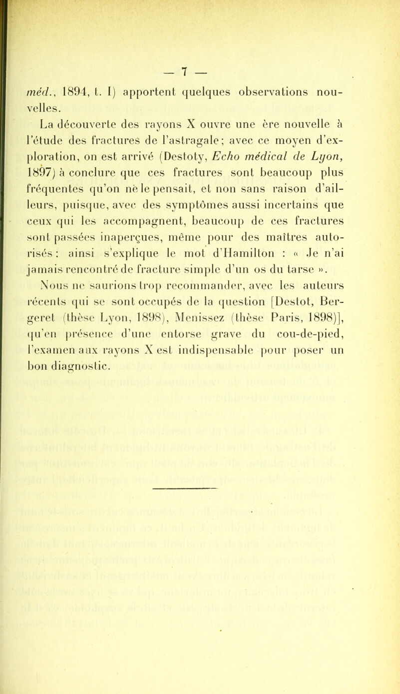 méd., 1894, t. I) apportent quelques observations nou- velles. La découverte des rayons X ouvre une ère nouvelle à l’étude des fractures de l’astragale; avec ce moyen d’ex- ploration, on est arrivé (Destoty, Echo médical de Lyon, 1897] à conclure que ces fractures sont beaucoup plus fréquentes qu’on nè le pensait, et non sans raison d’ail- leurs, puisque, avec des symptômes aussi incertains que ceux qui les accompagnent, beaucoup de ces fractures sont passées inaperçues, même pour des maîtres auto- risés : ainsi s’explique le mot d’Hamilton : a Je n’ai jamais rencontré de fracture simple d’un os du tarse ». Nous ne saurions trop recommander, avec les auteurs récents qui se sont occupés de la question [Destot, Ber- geret (thèse Lyon, 1898), Menissez (thèse Paris, 1898)], ([u’en [présence d’une entorse grave du cou-de-pied, l’examen aux rayons X est indispensable pour poser un bon diairnostic.