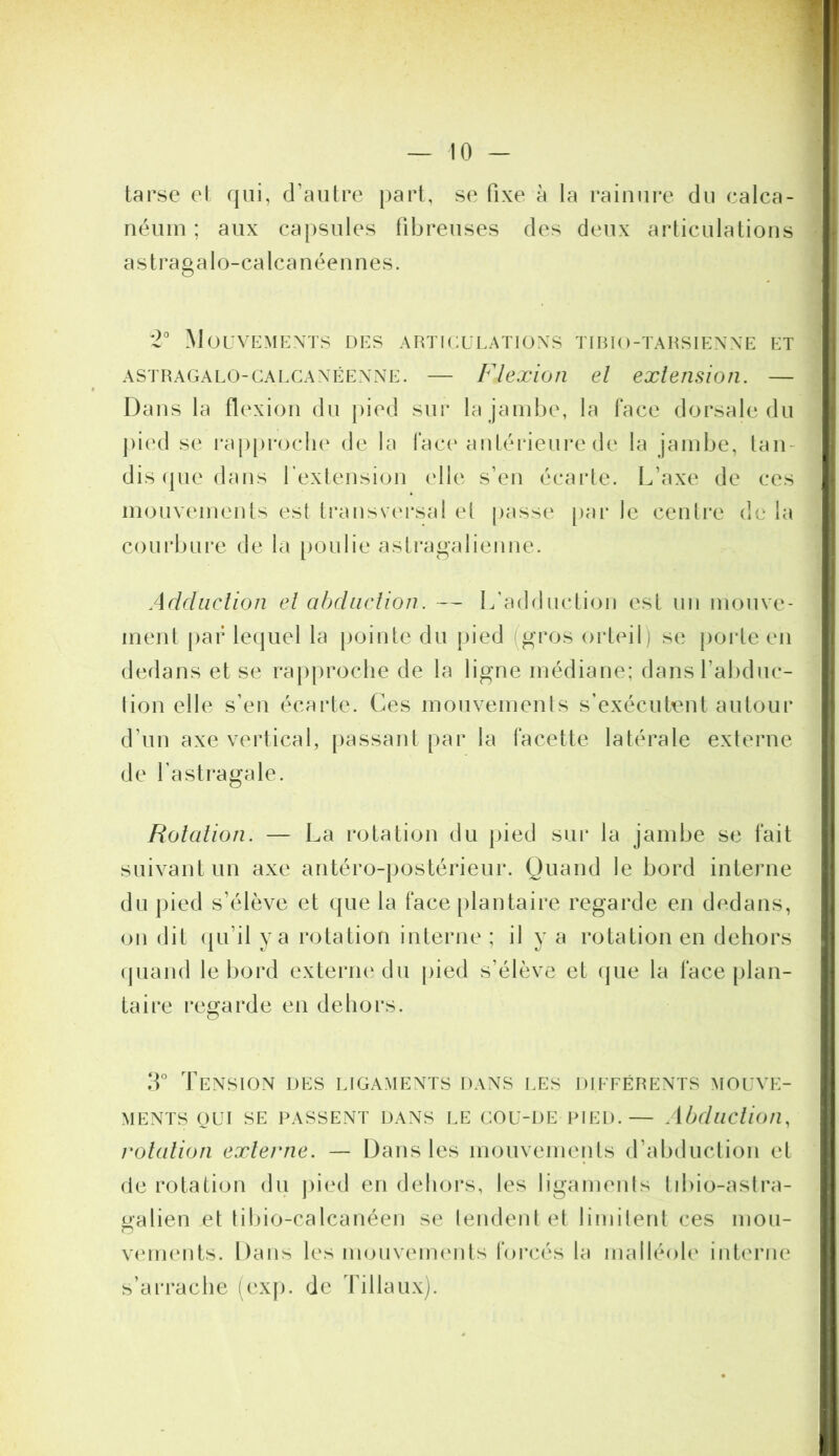 tarse el qui, d’autre |)art, se fixe à la rainure du calca- néum ; aux capsules fibreuses des deux articulations astragalo-calcanéennes. *2° Mouvements des articulations tirio-tarsienne et ASTRAGALO-CAi.CANÉENNE. — Flexioti d exleiisioîi. — Dans la flexion du pied sur la jambe, la face dorsale du ])ied se rap[)roclie de la face antérieure de la jambe, tan- dis (pie dans l’extension elle s’en écarle. L’axe de ces mouvements est transvei*sal el [lasse [)ar le centre de la courbure de la [loulie astragalienne. Adduclion el abdiudion. — L’adduction est un mouve- ment par le(|uel la pointe du pied (gros orteil) se {loide en dedans et se rapproche de la ligne médiane; dansl’abduc- lion elle s’en écarte. Ces mouvements s’exécutent autour d’un axe vertical, facette latérale externe de l’astragale. Roiaiion. — La rotation du pied sur la jambe se fait suivant un axe antéro-postérieur. Quand le bord interne du |)ied s’élève et que la face plantaire regarde en dedans, on dit (ju’il y a rotation interne ; il y a rotation en dehors (juand le bord externe du pied s’élève et (jue la face plan- taire regarde en dehors. IL Tension des ligaments dans les différents mouve- ments QUI SE PASSENT DANS LE COU-DE PIED.— .ibduclion, roiaiion exlei'tie. — Dans les mouvements d’abduction et de rotation du pied en dehors, les ligamenls libio-astra- Ralien et libio-calcanéen se tendent et limitent ces mou- O vimients. Dans les mouvements foi-cés la malléole interne s’arrache (ex[). de Tillaux).