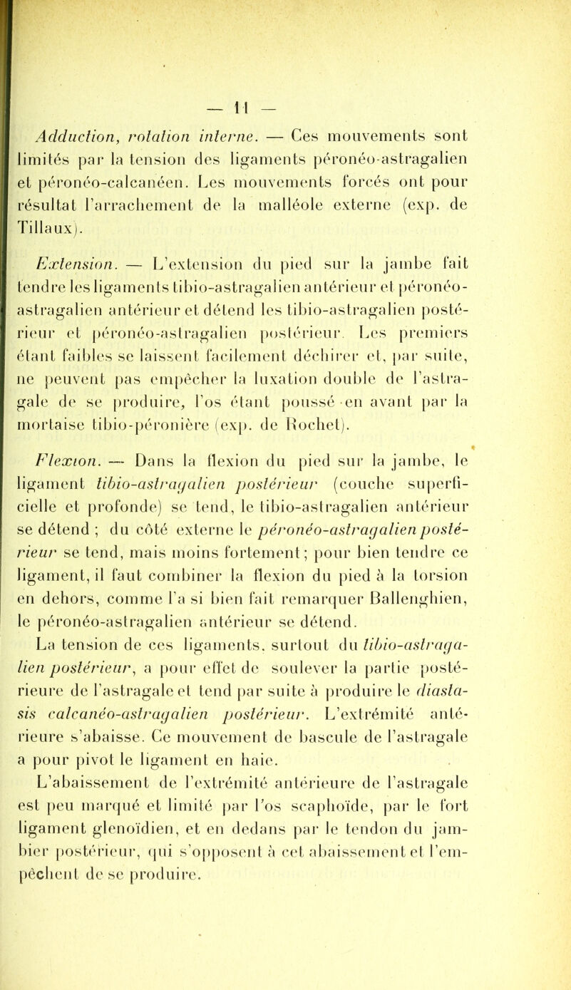 Adduction, rotation interne. — Ces mouvements sont limités par la tension des ligaments péronéo-astragalien et péronéo-calcanéen. Les mouvements forcés ont pour résultat rarracliement de la malléole externe (exp. de Tillaux). Extension. — L’extension du pied sur la jambe fait tendre les ligaments tibio-astragalien antérieur et j)éronéo- astragalien antérieur et détend les tibio-astragalien posté- rieur et [)éronéo-astragalien postérieur. Les premiers étant faibles se laissent facilement décliii*er et, pai' suite, ne peuvent pas empêcher la luxation double de l’astra- gale de se produire, l’os étant poussé en avant |)ar la mortaise tibio-péronière (exp. de Hochet). Flexion. — Dans la flexion du pied sur la jambe, le ligament libio-astrayalien postérieur (couche suj)erfi- cielle et profonde) se tend, le tibio-astragalien antérieur se détend ; du côté externe le péronéo-astragalien posté- rieur se tend, mais moins fortement; pour bien tendre ce ligament, il faut combiner la flexion du pied à la torsion en dehors, comme l’a si bien fait remarquer Ballenghien, le péronéo-astragalien antérieur se détend. La tension de ces ligaments, surtout du libio-aslraga- lien postérieur, a pour effet de soulever la partie posté- rieure de l’astragale et tend par suite à produire le diasla- sis calcanéo-astragalien postérieur. L’extrémité anté- rieure s’abaisse. Ce mouvement de bascule de l’astragale a pour pivot le ligament en haie. L’abaissement de l’extrémité antérieure de l’astragale est j)eu marqué et limité j)ar Los scaphoïde, par le foi*t ligament glenoïdien, et en dedans par le tendon du jain- bier [)ostérieur, (pii s’opposent à cet aliaissement et l’em- pêchent de se produire.