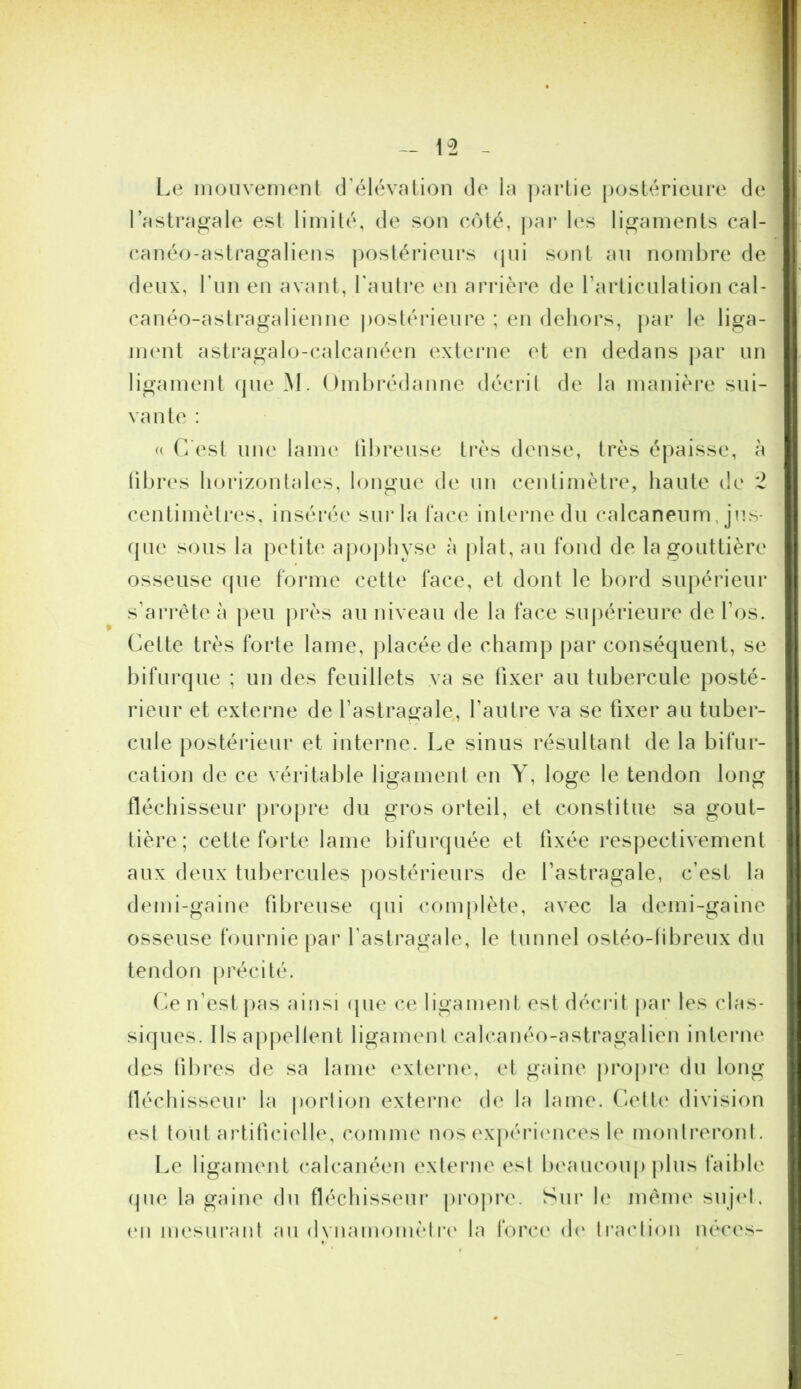 Le inouvemenl d’élévation de la ])artie [)oslérieure de l’astragale est limité, de son côté, j)ar les ligaments cal- canéo-astragaliens postérieurs (pii sont an nombre de deux, l’iin en avant, l'autre en arrière de rarticulation cal- canéo-astragalienne postérieure ; en dehors, par le liga- immt astragalo-calcanéen externe et en dedans par un ligament que M. Omhrédanne décrit de la manièi'e sui- vante : (( C’est une lame tibreuse très dense, très épaisse, à libres horizontales, longue de uu centimètre, haute de 2 centimètres, insérée suiCa l'ace interne du calcanéum, jus- (pie sous la petite ajiophyse à jdat, au fond de la gouttière osseuse que forme cette face, et dont le bord supérieur s’arrête à [leu |)rès au niveau de la face sujiérieure de l’os. Cette très forte lame, ])lacéede champ par conséquent, se bifurque ; un des feuillets .va se fixer au tubercule posté- rieur et externe de l’astragale, l’autre va se fixer au tuber- cule postéideur et interne. Le sinus résultant de la bifur- cation de ce véritable ligament en Y, loge le tendon long fléchisseur propre du gros orteil, et constitue sa gout- tière; cette forte lame bifurquée et fixée respectivement aux deux tubercules postérieurs de l’astragale, c’est la demi-gaine fibreuse cpii complète, avec la demi-gaine osseuse fournie par l’astragale, le tunnel ostéo-tibreux du tendon j)récité. Ce n’est |)as ainsi (pie ce ligament est décrit par les clas- siques. Ils appellent ligament calcanéo-astragalien inteiaie des tibres de sa lame externe, et gaine propre du long tléchisseui* la porlion externe de la lame. Celt(‘ division est tout artificielle, comme nos exj)ériences le montreronl. t.e ligament calcanéen externe esl beaucoup plus faible que la gaine du tléchisseui* propre. Sur le même suj(‘l, (‘Il mesurant au dvnamonièlri' la i'orce d(‘ ti’aclion néces-