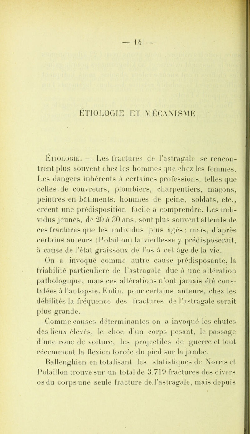 KTFOl.OGlE ET .MÉCANMS.ME Etiologie. — Les IVactures de rastrao'al(' se rencon- O trent plus souvent cliez les hommes (jue chez les femmes. Les dangers inhérents à certaines professions, telles (jue celles de couvreurs, plombiers, charpentiers, magons, peintres en bâtiments, hommes de peine, soldats, etc., créent une prédisposition facile à comprendre. Les indi- vidus jeunes, de 20 à 30 ans, sont plus souvent atteints de ces fractures que les individus jdus Agés; mais, d’après certains auteurs i Polaillon) la vieillesse y prédisposerait, A cause de l’état graisseux de l’os à cet Age de la vie. On a invoqué comme autre cause |)rédisj)osante, la friabilité particulière de l’astragale due A une altération jiathologique, mais ces altérations n’ont jamais été cons- tatées A rautoj)sie. Enlin, pour certains auteurs, chez les débilités la fréquence des fractui*es de l’astragale serait plus grande. Comme causes déterminantes on a invo(pié les chutes des lieux élevés, le choc d’un corps pesant, le passage d’une roue de voiture, les projectiles de guei're (d tout l'écemment la flexion forcée du jned sur la jambe. Lallenghien en totalisant les slalisli(|ues de Norris cl F^olaillon trouve sur un total de 3.710 fraclures des divers os du cor[)S une seule fracture de. l’astragale, mais depuis