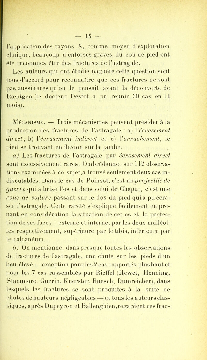 l’application des rayons X, comme moyen d’exploration clinique, beaucoup d’entorses graves du cou-de-pied ont été reconnues être des fractures de l’astragale. Les auteurs qui ont étudié naguère cette question sont tous d’accord pour reconnaître que ces fractures ne sont pas aussi rares qu’on le pensait avant la découverte de Rœntgen (le docteur Destot a pu réunir 30 cas en 14 mois). Mécanisme. — Trois mécanismes peuvent présider à la production des fractures de l’astragale : a) Vécrasement direct ; h) Vécrasement indirect et c) Varrachement^ le pied se trouvant en flexion sur la jambe. a) Les fractures de l’astragale par écrasement direct sont excessivement rares. Ombrédanne, sur 112 observa- tions examinées à ce sujet,a trouvé seulement deux cas in- discutables. Dans le cas de Poinsot, c’est un projectile de guerre qui a brisé l’os et dans celui de Cliaput, c’est une roue de voilure passant sur le dos du pied quia pu écra- ser l’astragale. Cette rareté s’explique facilement en pre- nant en considération la situation de cet os et la protec- tion de ses faces : externe et interne, parles deux malléol- les respectivement, supérieure par le tibia, inférieure par le calcanéum. b) On mentionne, dans presque toutes les observations de fractures de l’astragale, une chute sur les pieds d’un lieu élevé — exception pour les 2 cas rapportés plus haut et pour les 7 cas rassemblés par Rieffel (Hewet, Henning, Stammore, Guérin, Kuerster, Buesch, Dumreicher), dans lesquels les fractures se sont produites à la suite de chutes de hauteurs négligeables — et tous les auteurs clas- siques, après Dupeyron et Ballenghien,regardent ces frac-