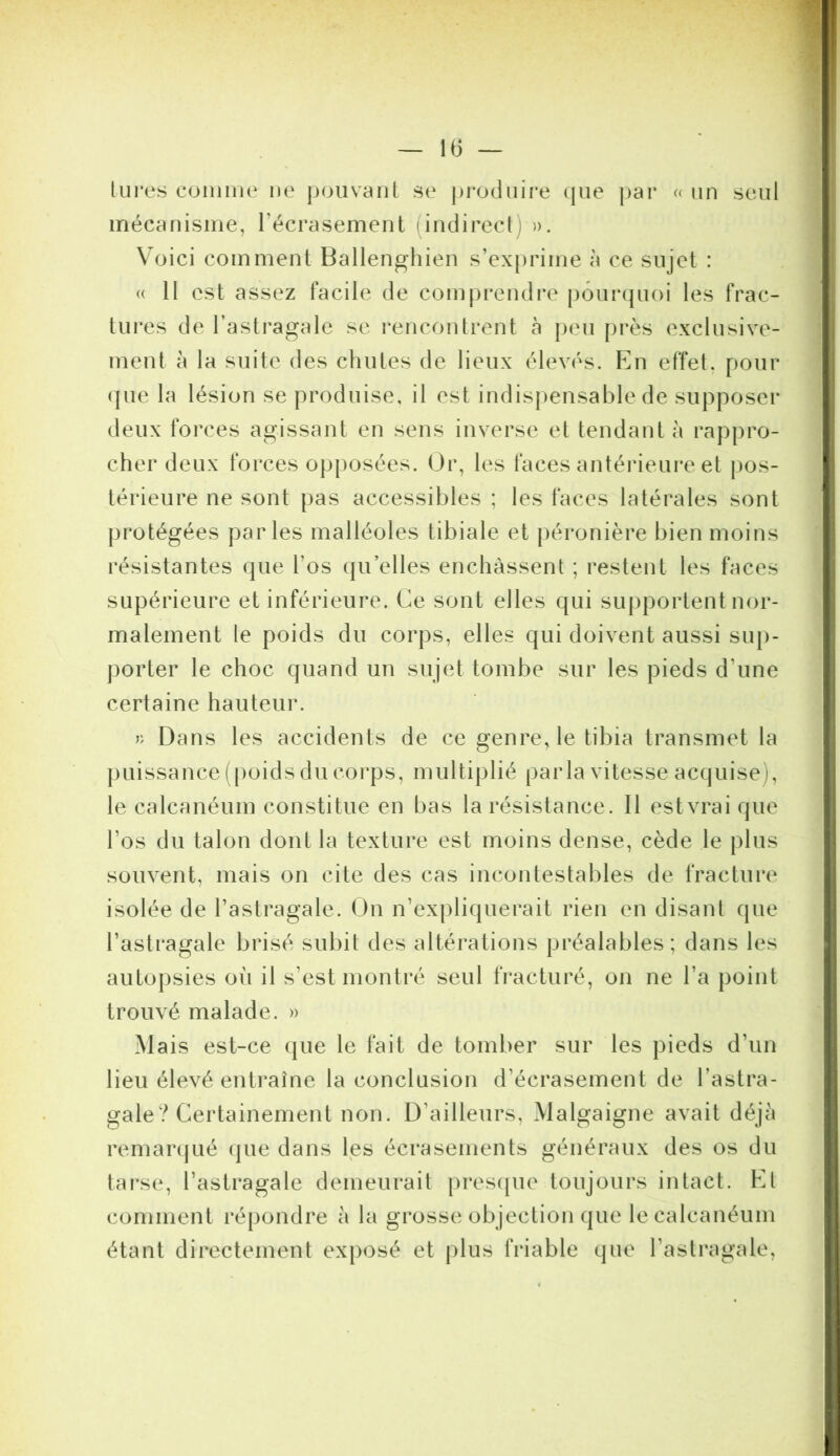 ; — IG — lures eoniiiie ne pouvant se j)i‘oduire (jue par « un seul mécanisme, Técrasement (indirect) ». Voici comment Ballenghien s’exprime à ce sujet : (( Il est assez facile de comprendi’e pôuiapioi les frac- tures de l’astragale se rencontrent à peu près exclusive- ment à la suite des cliutes de lieux élevés. En effet, pour (jue la lésion se produise, il est indis|)ensable de supposer deux forces agissant en sens inverse et tendant à rappro- cher deux forces opposées. Or, les faces antérieure et pos- térieure ne sont pas accessibles ; les faces latérales sont protégées parles malléoles tibiale et péronière bien moins l’ésistantes que l’os qu elles enchâssent ; restent les faces supérieure et inférieure. Ce sont elles qui siqjportent nor- malement le poids du corps, elles qui doivent aussi sup- porter le choc quand un sujet tombe sur les pieds d’une certaine hauteur. » Dans les accidents de ce genre, le tibia transmet la puissance (poids du corps, multiplié parla vitesse acquise), le calcanéum constitue en bas la résistance. Il estvraique l’os du talon dont la texture est moins dense, cède le plus souvent, mais on cite des cas incontestables de fracture isolée de l’astragale. On n’expliquerait rien en disant que l’astragale brisé subit des altérations préalables; dans les auto})sies où il s’est montré seul fracturé, on ne l’a point trouvé malade. » Mais est-ce que le fait de tomber sur les pieds d’un lieu élevé enti^aîne la conclusion d’écrasement de l’astra- gale? Certainement non. D’ailleurs, Malgaigne avait déjà remar(jué (jue dans les écrasements généraux des os du tai'se, l’astragale demeurait |)res(pie toujours intact. Et comment l'épondre à la grosse objection que le calcanéum étant directement exposé et plus friable que l’astragale,