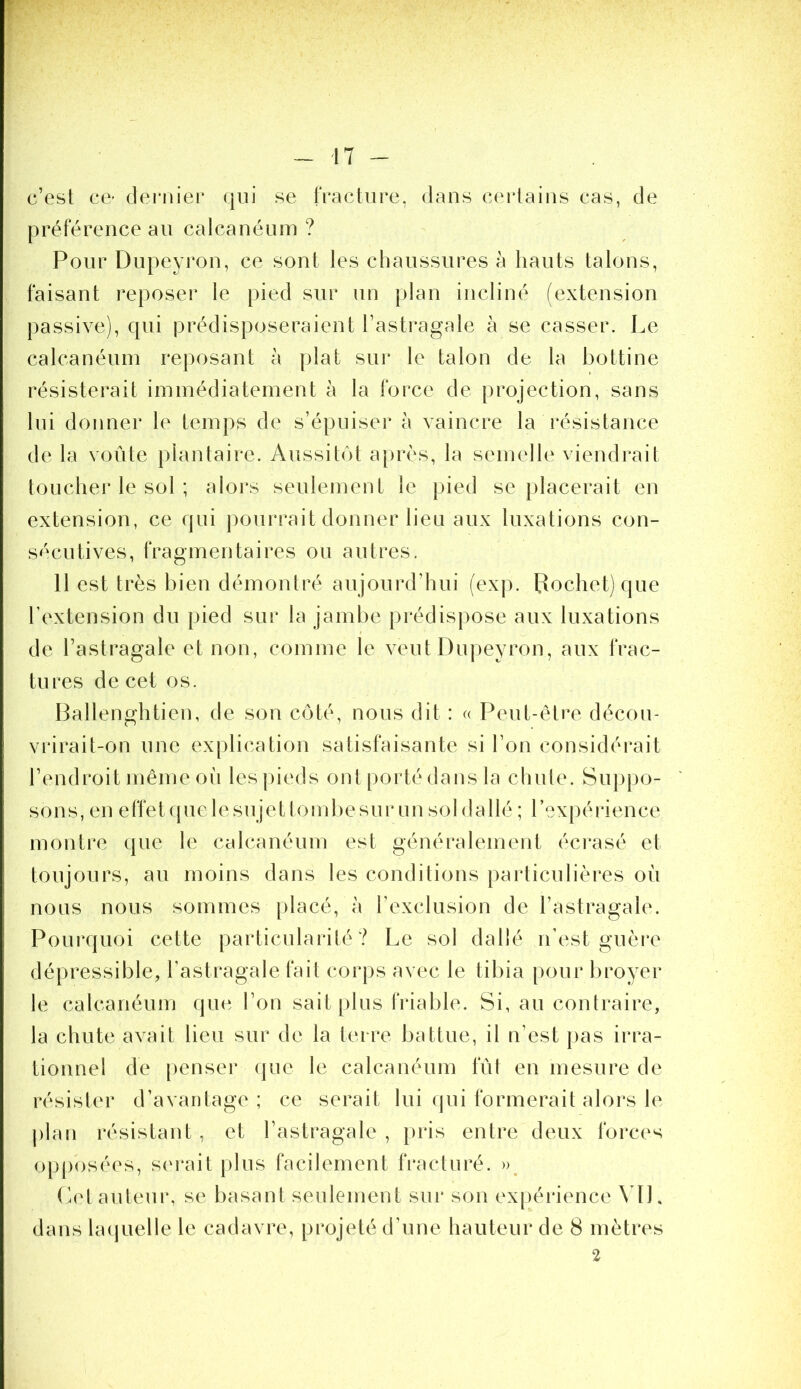 c’est ce- clemier qui se fracture, dans certains cas, de préférence au calcanéum ? Pour Dupeyron, ce sont les chaussures à hauts talons, faisant reposer le pied sur un plan incliné (extension passive), qui prédisposeraient l’astragale à se casser. Le calcanéum reposant à plat sur le talon de la bottine résisterait immédiatement à la force de projection, sans lui donner le temps de s’épuiser à vaincre la l'ésistance de la voûte plantaire. Aussitôt après, la semelle viendrait toucher le sol ; alors seulement le pied se placerait en extension, ce qui pourrait donner lieu aux luxations con- sécutives, fragmentaires ou autres. 11 est très bien démontré aujourd’hui (exp. Bochetjque l’extension du pied sur la jambe prédispose aux luxations de l’astragale et non, comme le veut Dupeyron, aux frac- tures de cet os. Ballenghtien, de son côté, nous dit : c< Peut-être décou- vrirait-on une explication satisfaisante si l’on considérait l’endroit même où les |)ieds ont porté dans la chute. Suppo- sons, en effetquelesujettoiiibesur un sol dallé ; rexpéi'ience montre que le calcanéum est généralement éci’asé et toujours, au moins dans les conditions particulières où nous nous sommes |)lacé, à l’exclusion de l’astragale. Pourquoi cette particularité ? Le sol dallé n’est guèi‘e dépressible, l’astragale fait corps avec le tibia pour broyer le calcanéum que l’on sait plus friable. Si, au contraire, la chute avait lieu sur de la terre battue, il n’est pas irra- tionnel de penser que le calcanéum lut en mesure de résister d’avantage; ce serait lui qui formerait alors le j)lan résistant, et l’astragale , pris entre deux forces opposées, serait [)lus facilement fracturé. », (èet auteur, se basant seulement sui* son expéiâence ML dans hujuelle le cadavre, projeté d’une hauteur de 8 mètres